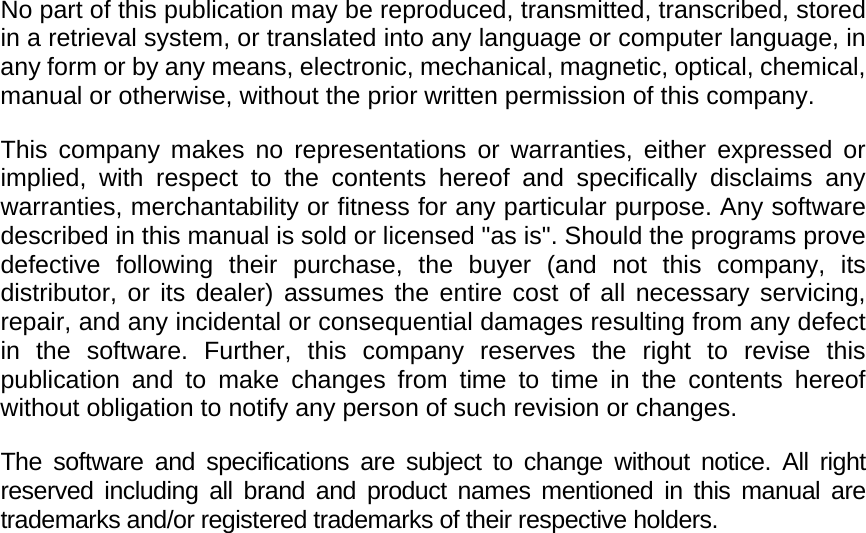    No part of this publication may be reproduced, transmitted, transcribed, stored in a retrieval system, or translated into any language or computer language, in any form or by any means, electronic, mechanical, magnetic, optical, chemical, manual or otherwise, without the prior written permission of this company. This company makes no representations or warranties, either expressed or implied, with respect to the contents hereof and specifically disclaims any warranties, merchantability or fitness for any particular purpose. Any software described in this manual is sold or licensed "as is". Should the programs prove defective following their purchase, the buyer (and not this company, its distributor, or its dealer) assumes the entire cost of all necessary servicing, repair, and any incidental or consequential damages resulting from any defect in the software. Further, this company reserves the right to revise this publication and to make changes from time to time in the contents hereof without obligation to notify any person of such revision or changes. The software and specifications are subject to change without notice. All right reserved including all brand and product names mentioned in this manual are trademarks and/or registered trademarks of their respective holders.                 