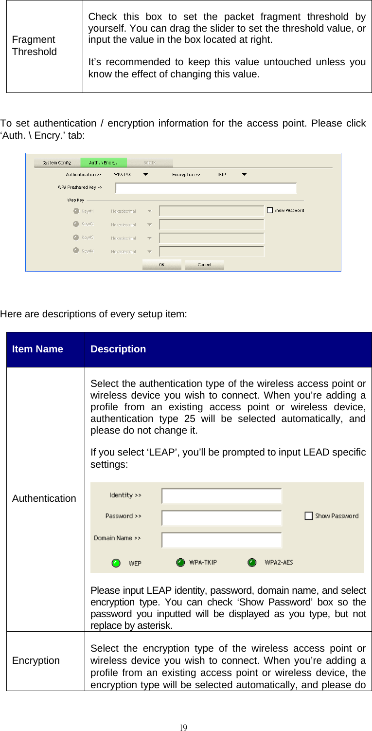                                                                                    19Fragment Threshold Check this box to set the packet fragment threshold by yourself. You can drag the slider to set the threshold value, or input the value in the box located at right. It&rsquo;s recommended to keep this value untouched unless you know the effect of changing this value.  To set authentication / encryption information for the access point. Please click &lsquo;Auth. \ Encry.&rsquo; tab:   Here are descriptions of every setup item: Item Name  Description Authentication Select the authentication type of the wireless access point or wireless device you wish to connect. When you&rsquo;re adding a profile from an existing access point or wireless device, authentication type 25 will be selected automatically, and please do not change it. If you select &lsquo;LEAP&rsquo;, you&rsquo;ll be prompted to input LEAD specific settings: Please input LEAP identity, password, domain name, and select encryption type. You can check &lsquo;Show Password&rsquo; box so the password you inputted will be displayed as you type, but not replace by asterisk. Encryption  Select the encryption type of the wireless access point or wireless device you wish to connect. When you&rsquo;re adding a profile from an existing access point or wireless device, the encryption type will be selected automatically, and please do 