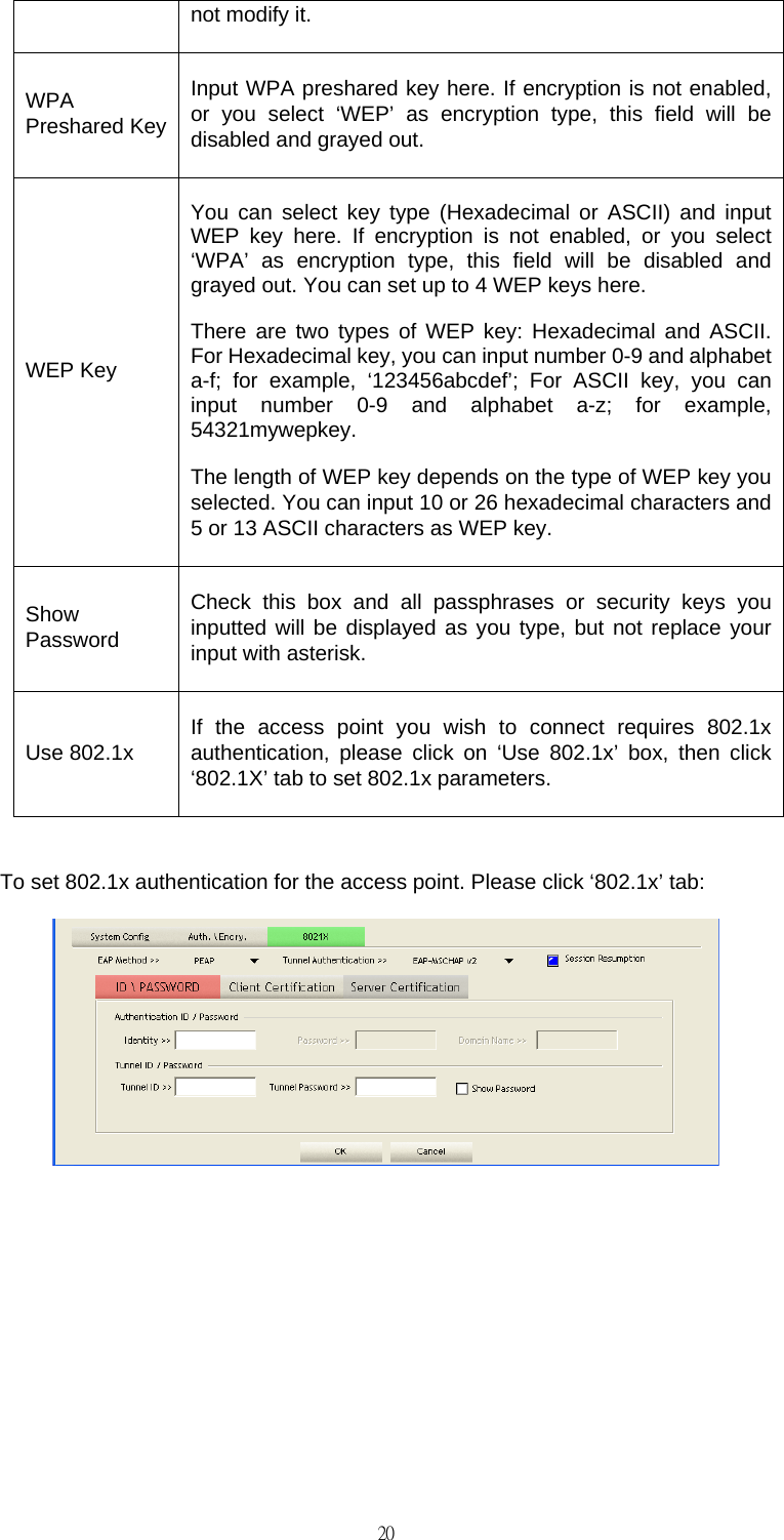                                                                                    20not modify it. WPA Preshared Key Input WPA preshared key here. If encryption is not enabled, or you select &lsquo;WEP&rsquo; as encryption type, this field will be disabled and grayed out. WEP Key You can select key type (Hexadecimal or ASCII) and input WEP key here. If encryption is not enabled, or you select &lsquo;WPA&rsquo; as encryption type, this field will be disabled and grayed out. You can set up to 4 WEP keys here. There are two types of WEP key: Hexadecimal and ASCII. For Hexadecimal key, you can input number 0-9 and alphabet a-f; for example, &lsquo;123456abcdef&rsquo;; For ASCII key, you can input number 0-9 and alphabet a-z; for example, 54321mywepkey. The length of WEP key depends on the type of WEP key you selected. You can input 10 or 26 hexadecimal characters and 5 or 13 ASCII characters as WEP key. Show Password Check this box and all passphrases or security keys you inputted will be displayed as you type, but not replace your input with asterisk. Use 802.1x  If the access point you wish to connect requires 802.1x authentication, please click on &lsquo;Use 802.1x&rsquo; box, then click &lsquo;802.1X&rsquo; tab to set 802.1x parameters.  To set 802.1x authentication for the access point. Please click &lsquo;802.1x&rsquo; tab:        