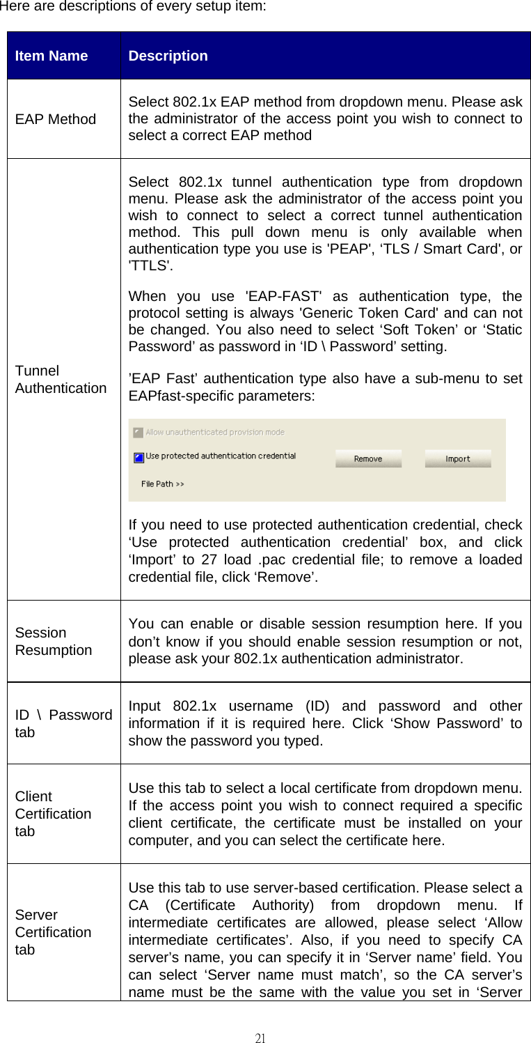                                                                                    21Here are descriptions of every setup item: Item Name  Description EAP Method  Select 802.1x EAP method from dropdown menu. Please ask the administrator of the access point you wish to connect to select a correct EAP method Tunnel Authentication Select 802.1x tunnel authentication type from dropdown menu. Please ask the administrator of the access point you wish to connect to select a correct tunnel authentication method. This pull down menu is only available when authentication type you use is 'PEAP', &lsquo;TLS / Smart Card', or 'TTLS'. When you use 'EAP-FAST' as authentication type, the protocol setting is always 'Generic Token Card' and can not be changed. You also need to select &lsquo;Soft Token&rsquo; or &lsquo;Static Password&rsquo; as password in &lsquo;ID \ Password&rsquo; setting. &rsquo;EAP Fast&rsquo; authentication type also have a sub-menu to set EAPfast-specific parameters:  If you need to use protected authentication credential, check &lsquo;Use protected authentication credential&rsquo; box, and click &lsquo;Import&rsquo; to 27 load .pac credential file; to remove a loaded credential file, click &lsquo;Remove&rsquo;. Session Resumption You can enable or disable session resumption here. If you don&rsquo;t know if you should enable session resumption or not, please ask your 802.1x authentication administrator. ID \ Password tab Input 802.1x username (ID) and password and other information if it is required here. Click &lsquo;Show Password&rsquo; to show the password you typed. Client Certification tab Use this tab to select a local certificate from dropdown menu. If the access point you wish to connect required a specific client certificate, the certificate must be installed on your computer, and you can select the certificate here. Server Certification tab Use this tab to use server-based certification. Please select a CA (Certificate Authority) from dropdown menu. If intermediate certificates are allowed, please select &lsquo;Allow intermediate certificates&rsquo;. Also, if you need to specify CA server&rsquo;s name, you can specify it in &lsquo;Server name&rsquo; field. You can select &lsquo;Server name must match&rsquo;, so the CA server&rsquo;s name must be the same with the value you set in &lsquo;Server 