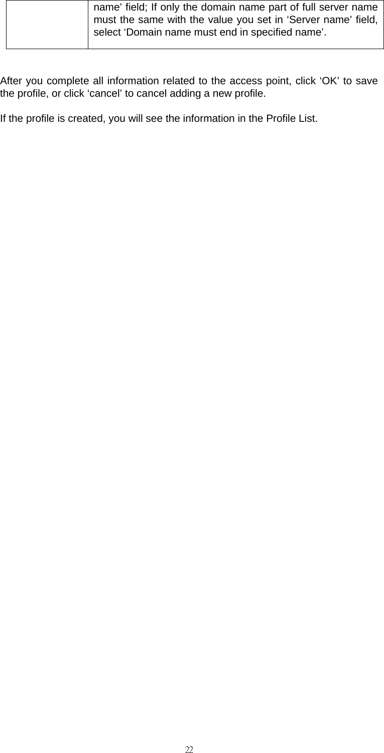                                                                                    22name&rsquo; field; If only the domain name part of full server name must the same with the value you set in &lsquo;Server name&rsquo; field, select &lsquo;Domain name must end in specified name&rsquo;.  After you complete all information related to the access point, click &lsquo;OK&rsquo; to save the profile, or click &lsquo;cancel&rsquo; to cancel adding a new profile. If the profile is created, you will see the information in the Profile List.                         
