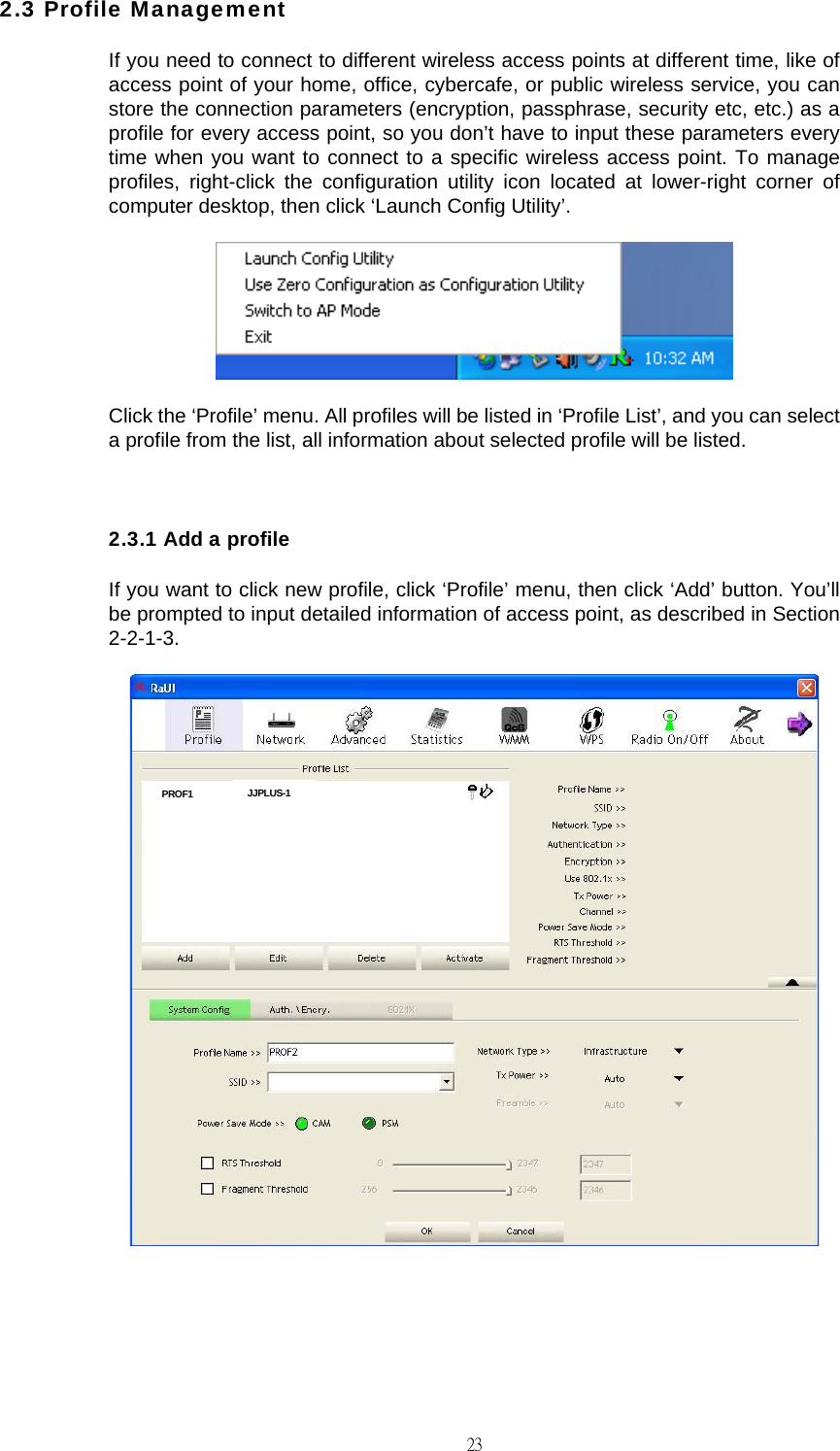                                                                                    232.3 Profile Management If you need to connect to different wireless access points at different time, like of access point of your home, office, cybercafe, or public wireless service, you can store the connection parameters (encryption, passphrase, security etc, etc.) as a profile for every access point, so you don&rsquo;t have to input these parameters every time when you want to connect to a specific wireless access point. To manage profiles, right-click the configuration utility icon located at lower-right corner of computer desktop, then click &lsquo;Launch Config Utility&rsquo;.  Click the &lsquo;Profile&rsquo; menu. All profiles will be listed in &lsquo;Profile List&rsquo;, and you can select a profile from the list, all information about selected profile will be listed.  2.3.1 Add a profile If you want to click new profile, click &lsquo;Profile&rsquo; menu, then click &lsquo;Add&rsquo; button. You&rsquo;ll be prompted to input detailed information of access point, as described in Section 2-2-1-3.   PROF1  JJPLUS-1 