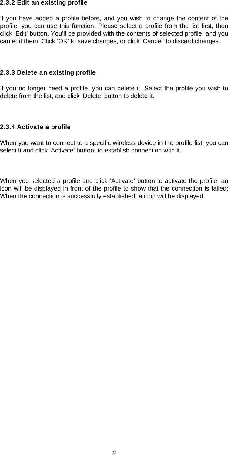                                                                                    242.3.2 Edit an existing profile If you have added a profile before, and you wish to change the content of the profile, you can use this function. Please select a profile from the list first, then click &lsquo;Edit&rsquo; button. You&rsquo;ll be provided with the contents of selected profile, and you can edit them. Click &lsquo;OK&rsquo; to save changes, or click &lsquo;Cancel&rsquo; to discard changes.  2.3.3 Delete an existing profile If you no longer need a profile, you can delete it. Select the profile you wish to delete from the list, and click &lsquo;Delete&rsquo; button to delete it.  2.3.4 Activate a profile When you want to connect to a specific wireless device in the profile list, you can select it and click &lsquo;Activate&rsquo; button, to establish connection with it.  When you selected a profile and click &lsquo;Activate&rsquo; button to activate the profile, an icon will be displayed in front of the profile to show that the connection is failed; When the connection is successfully established, a icon will be displayed.                