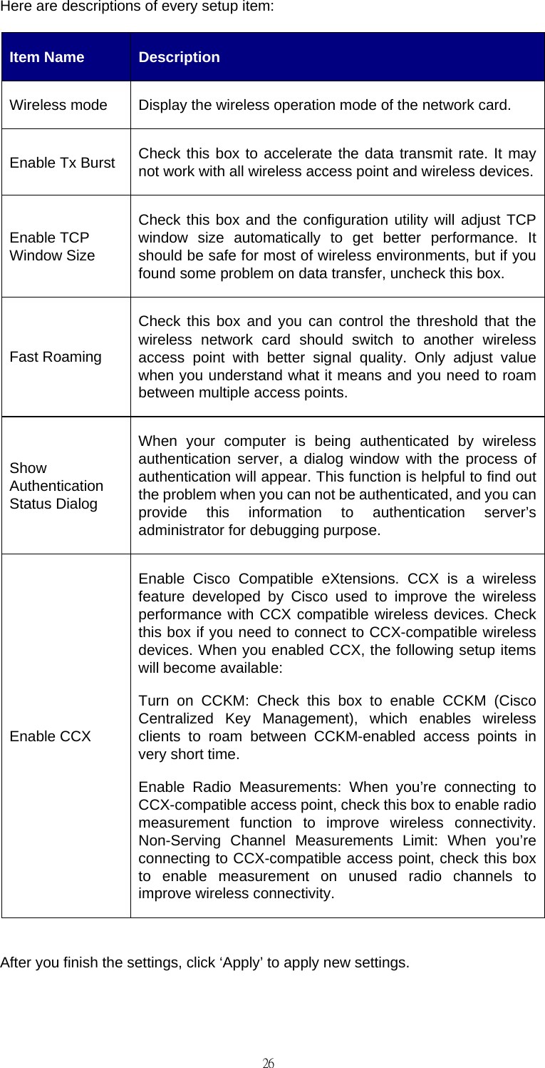                                                                                    26Here are descriptions of every setup item: Item Name  Description Wireless mode  Display the wireless operation mode of the network card. Enable Tx Burst  Check this box to accelerate the data transmit rate. It may not work with all wireless access point and wireless devices.Enable TCP Window Size Check this box and the configuration utility will adjust TCP window size automatically to get better performance. It should be safe for most of wireless environments, but if you found some problem on data transfer, uncheck this box. Fast Roaming Check this box and you can control the threshold that the wireless network card should switch to another wireless access point with better signal quality. Only adjust value when you understand what it means and you need to roam between multiple access points. Show Authentication Status Dialog When your computer is being authenticated by wireless authentication server, a dialog window with the process of authentication will appear. This function is helpful to find out the problem when you can not be authenticated, and you can provide this information to authentication server&rsquo;s administrator for debugging purpose. Enable CCX Enable Cisco Compatible eXtensions. CCX is a wireless feature developed by Cisco used to improve the wireless performance with CCX compatible wireless devices. Check this box if you need to connect to CCX-compatible wireless devices. When you enabled CCX, the following setup items will become available: Turn on CCKM: Check this box to enable CCKM (Cisco Centralized Key Management), which enables wireless clients to roam between CCKM-enabled access points in very short time. Enable Radio Measurements: When you&rsquo;re connecting to CCX-compatible access point, check this box to enable radio measurement function to improve wireless connectivity. Non-Serving Channel Measurements Limit: When you&rsquo;re connecting to CCX-compatible access point, check this box to enable measurement on unused radio channels to improve wireless connectivity.  After you finish the settings, click &lsquo;Apply&rsquo; to apply new settings.  