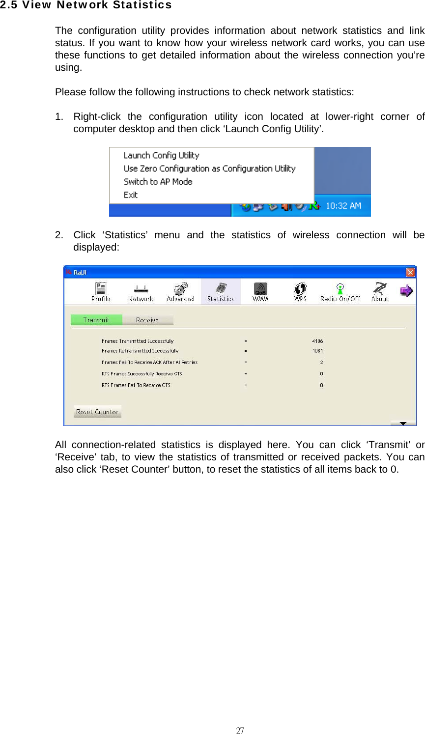                                                                                    272.5 View Network Statistics The configuration utility provides information about network statistics and link status. If you want to know how your wireless network card works, you can use these functions to get detailed information about the wireless connection you&rsquo;re using. Please follow the following instructions to check network statistics: 1.  Right-click the configuration utility icon located at lower-right corner of computer desktop and then click &lsquo;Launch Config Utility&rsquo;.  2.  Click &lsquo;Statistics&rsquo; menu and the statistics of wireless connection will be displayed:  All connection-related statistics is displayed here. You can click &lsquo;Transmit&rsquo; or &lsquo;Receive&rsquo; tab, to view the statistics of transmitted or received packets. You can also click &lsquo;Reset Counter&rsquo; button, to reset the statistics of all items back to 0.          