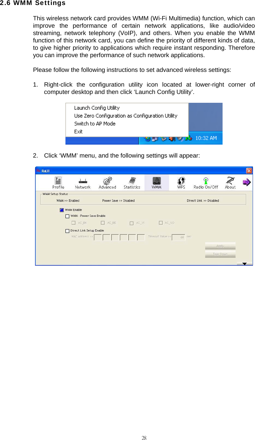                                                                                    282.6 WMM Settings This wireless network card provides WMM (Wi-Fi Multimedia) function, which can improve the performance of certain network applications, like audio/video streaming, network telephony (VoIP), and others. When you enable the WMM function of this network card, you can define the priority of different kinds of data, to give higher priority to applications which require instant responding. Therefore you can improve the performance of such network applications. Please follow the following instructions to set advanced wireless settings: 1.  Right-click the configuration utility icon located at lower-right corner of computer desktop and then click &lsquo;Launch Config Utility&rsquo;.  2.  Click &lsquo;WMM&rsquo; menu, and the following settings will appear:            