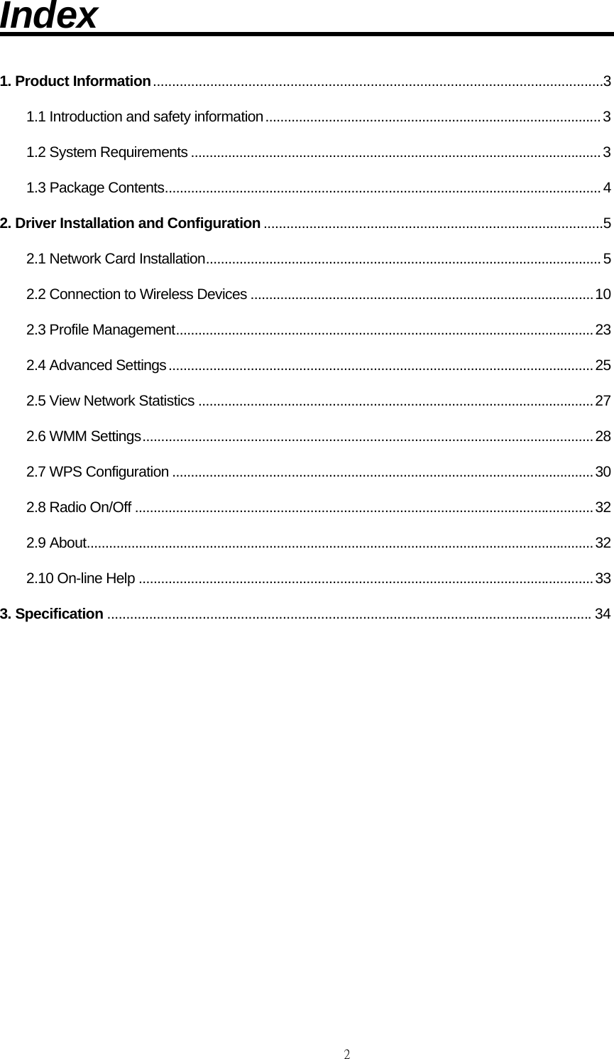                                                                                    2Index                              1. Product Information ......................................................................................................................3 1.1 Introduction and safety information .......................................................................................... 3 1.2 System Requirements .............................................................................................................. 3 1.3 Package Contents ..................................................................................................................... 4 2. Driver Installation and Configuration .........................................................................................5 2.1 Network Card Installation .......................................................................................................... 5 2.2 Connection to Wireless Devices ............................................................................................ 10 2.3 Profile Management ................................................................................................................ 23 2.4 Advanced Settings .................................................................................................................. 25 2.5 View Network Statistics .......................................................................................................... 27 2.6 WMM Settings ......................................................................................................................... 28 2.7 WPS Configuration ................................................................................................................. 30 2.8 Radio On/Off ........................................................................................................................... 32 2.9 About ........................................................................................................................................ 32 2.10 On-line Help .......................................................................................................................... 33 3. Specification ............................................................................................................................... 34            