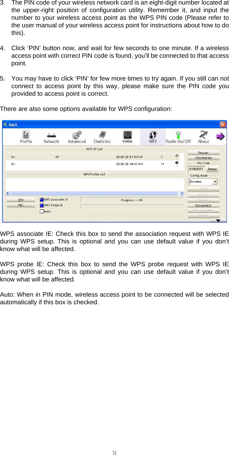                                                                                    313.  The PIN code of your wireless network card is an eight-digit number located at the upper-right position of configuration utility. Remember it, and input the number to your wireless access point as the WPS PIN code (Please refer to the user manual of your wireless access point for instructions about how to do this). 4.  Click &lsquo;PIN&rsquo; button now, and wait for few seconds to one minute. If a wireless access point with correct PIN code is found, you&rsquo;ll be connected to that access point. 5.  You may have to click &lsquo;PIN&rsquo; for few more times to try again. If you still can not connect to access point by this way, please make sure the PIN code you provided to access point is correct. There are also some options available for WPS configuration:  WPS associate IE: Check this box to send the association request with WPS IE during WPS setup. This is optional and you can use default value if you don&rsquo;t know what will be affected. WPS probe IE: Check this box to send the WPS probe request with WPS IE during WPS setup. This is optional and you can use default value if you don&rsquo;t know what will be affected. Auto: When in PIN mode, wireless access point to be connected will be selected automatically if this box is checked.         