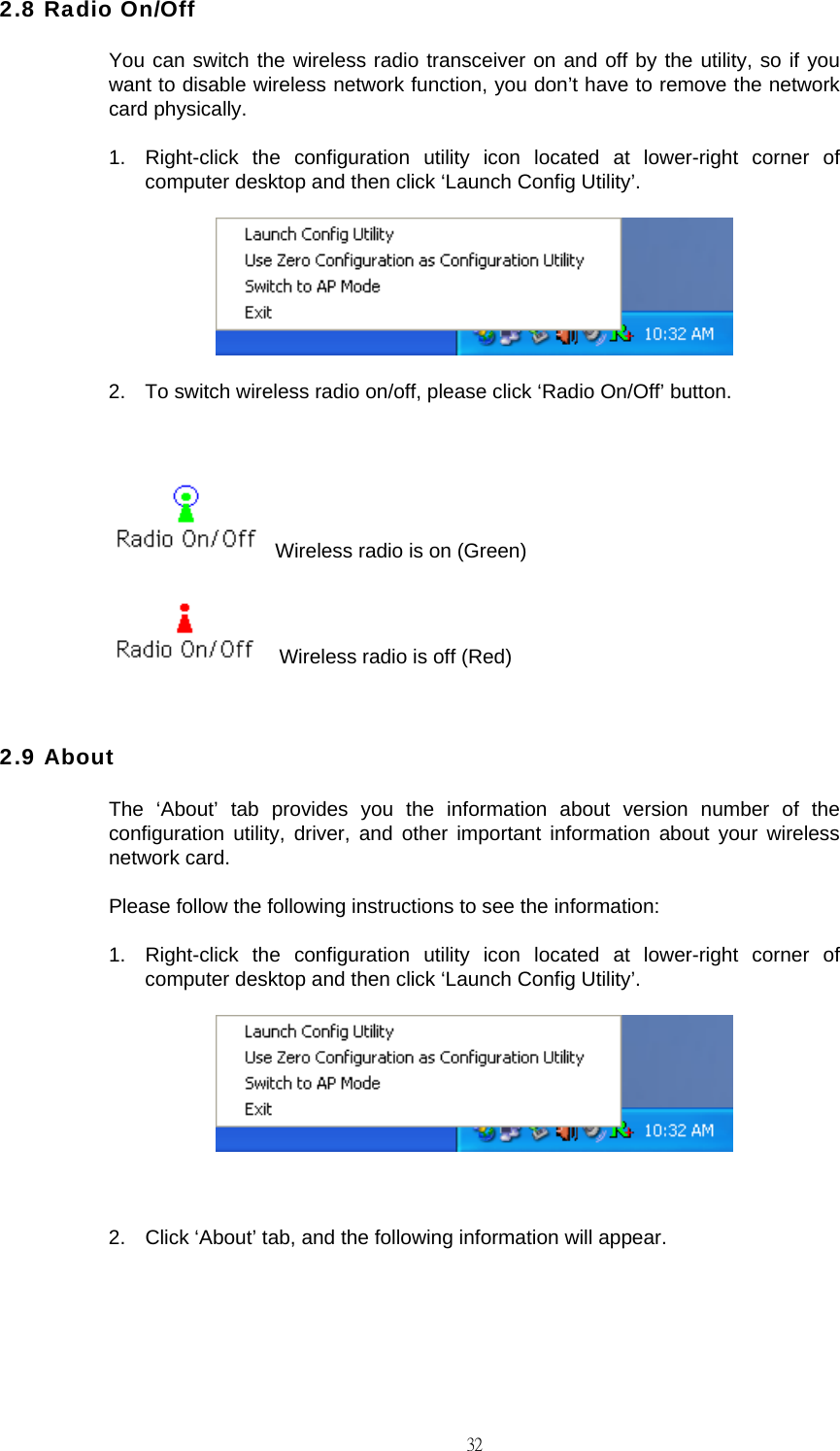                                                                                    322.8 Radio On/Off You can switch the wireless radio transceiver on and off by the utility, so if you want to disable wireless network function, you don&rsquo;t have to remove the network card physically. 1.  Right-click the configuration utility icon located at lower-right corner of computer desktop and then click &lsquo;Launch Config Utility&rsquo;.  2.  To switch wireless radio on/off, please click &lsquo;Radio On/Off&rsquo; button.    Wireless radio is on (Green)     Wireless radio is off (Red)  2.9 About The &lsquo;About&rsquo; tab provides you the information about version number of the configuration utility, driver, and other important information about your wireless network card. Please follow the following instructions to see the information: 1.  Right-click the configuration utility icon located at lower-right corner of computer desktop and then click &lsquo;Launch Config Utility&rsquo;.   2.  Click &lsquo;About&rsquo; tab, and the following information will appear. 