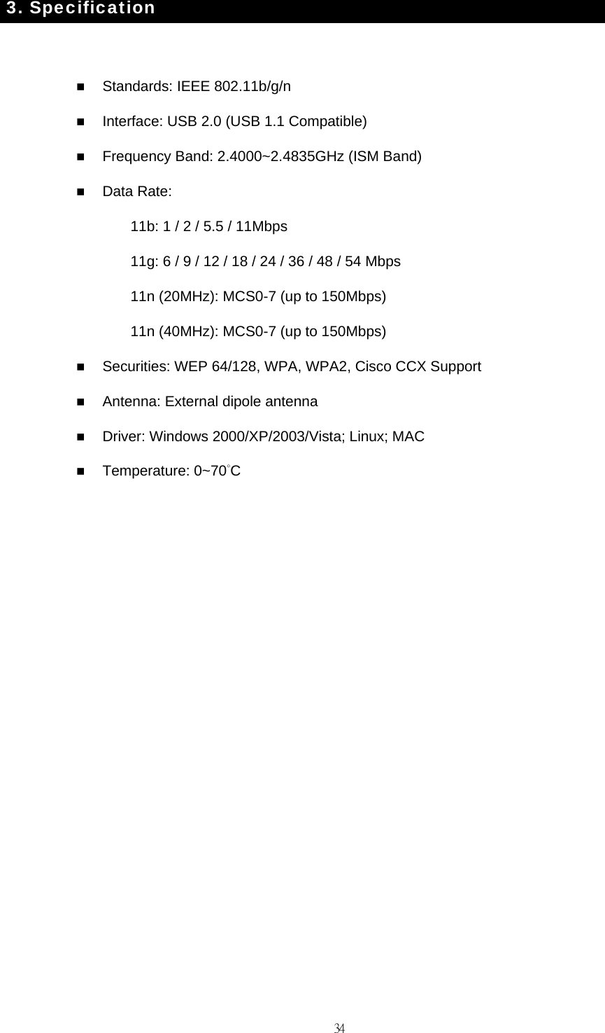                                                                                    343. Specification   Standards: IEEE 802.11b/g/n    Interface: USB 2.0 (USB 1.1 Compatible)  Frequency Band: 2.4000~2.4835GHz (ISM Band)  Data Rate: 11b: 1 / 2 / 5.5 / 11Mbps 11g: 6 / 9 / 12 / 18 / 24 / 36 / 48 / 54 Mbps 11n (20MHz): MCS0-7 (up to 150Mbps) 11n (40MHz): MCS0-7 (up to 150Mbps)  Securities: WEP 64/128, WPA, WPA2, Cisco CCX Support  Antenna: External dipole antenna  Driver: Windows 2000/XP/2003/Vista; Linux; MAC  Temperature: 0~70&deg;C  