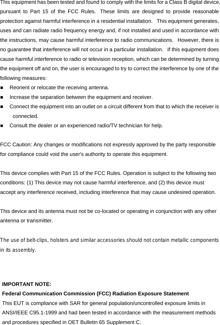 This equipment has been tested and found to comply with the limits for a Class B digital device, pursuant to Part 15 of the FCC Rules.  These limits are designed to provide reasonable protection against harmful interference in a residential installation.   This equipment generates, uses and can radiate radio frequency energy and, if not installed and used in accordance with the instructions, may cause harmful interference to radio communications.   However, there is no guarantee that interference will not occur in a particular installation.   If this equipment does cause harmful interference to radio or television reception, which can be determined by turning the equipment off and on, the user is encouraged to try to correct the interference by one of the following measures:  Reorient or relocate the receiving antenna.  Increase the separation between the equipment and receiver.  Connect the equipment into an outlet on a circuit different from that to which the receiver is connected.  Consult the dealer or an experienced radio/TV technician for help.  FCC Caution: Any changes or modifications not expressly approved by the party responsible for compliance could void the user's authority to operate this equipment.   This device complies with Part 15 of the FCC Rules. Operation is subject to the following two conditions: (1) This device may not cause harmful interference, and (2) this device must accept any interference received, including interference that may cause undesired operation.   This device and its antenna must not be co-located or operating in conjunction with any other antenna or transmitter.   The use of belt-clips, holsters and similar accessories should not contain metallic componentsin its assembly.  IMPORTANT NOTE: Federal Communication Commission (FCC) Radiation Exposure Statement This EUT is compliance with SAR for general population/uncontrolled exposure limits in ANSI/IEEE C95.1-1999 and had been tested in accordance with the measurement methods and procedures specified in OET Bulletin 65 Supplement C.   