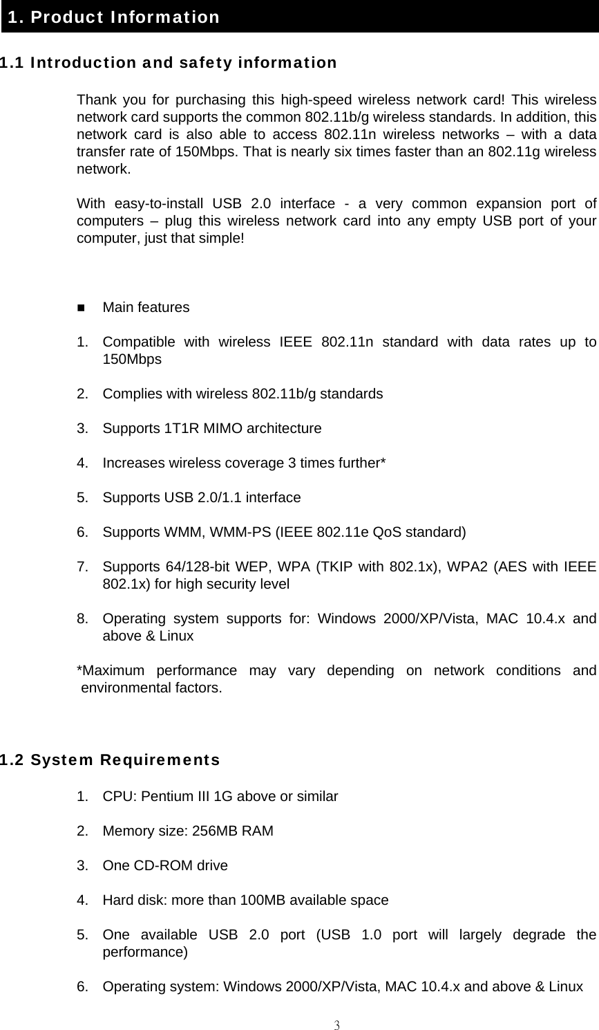                                                                                    31. Product Information 1.1 Introduction and safety information Thank you for purchasing this high-speed wireless network card! This wireless network card supports the common 802.11b/g wireless standards. In addition, this network card is also able to access 802.11n wireless networks &ndash; with a data transfer rate of 150Mbps. That is nearly six times faster than an 802.11g wireless network. With easy-to-install USB 2.0 interface - a very common expansion port of computers &ndash; plug this wireless network card into any empty USB port of your computer, just that simple!   Main features 1.  Compatible with wireless IEEE 802.11n standard with data rates up to 150Mbps 2.  Complies with wireless 802.11b/g standards 3.  Supports 1T1R MIMO architecture 4.  Increases wireless coverage 3 times further* 5.  Supports USB 2.0/1.1 interface 6.  Supports WMM, WMM-PS (IEEE 802.11e QoS standard) 7.  Supports 64/128-bit WEP, WPA (TKIP with 802.1x), WPA2 (AES with IEEE 802.1x) for high security level 8.  Operating system supports for: Windows 2000/XP/Vista, MAC 10.4.x and above &amp; Linux *Maximum performance may vary depending on network conditions and environmental factors.  1.2 System Requirements 1.  CPU: Pentium III 1G above or similar 2.  Memory size: 256MB RAM 3.  One CD-ROM drive 4.  Hard disk: more than 100MB available space 5.  One available USB 2.0 port (USB 1.0 port will largely degrade the performance) 6.  Operating system: Windows 2000/XP/Vista, MAC 10.4.x and above &amp; Linux 