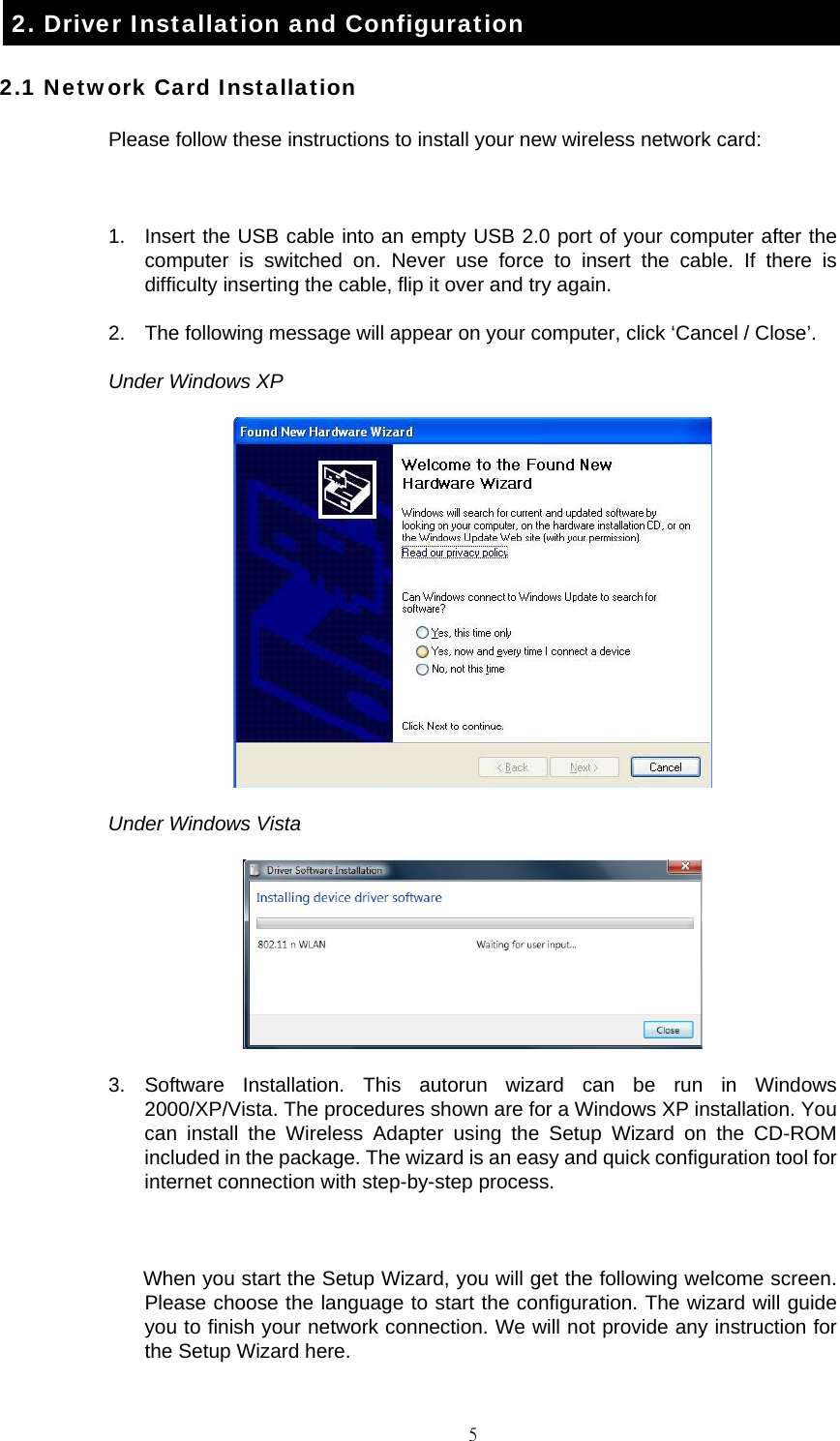                                                                                    52. Driver Installation and Configuration 2.1 Network Card Installation Please follow these instructions to install your new wireless network card:  1.  Insert the USB cable into an empty USB 2.0 port of your computer after the computer is switched on. Never use force to insert the cable. If there is difficulty inserting the cable, flip it over and try again. 2.  The following message will appear on your computer, click &lsquo;Cancel / Close&rsquo;. Under Windows XP  Under Windows Vista  3. Software Installation. This autorun wizard can be run in Windows 2000/XP/Vista. The procedures shown are for a Windows XP installation. You can install the Wireless Adapter using the Setup Wizard on the CD-ROM included in the package. The wizard is an easy and quick configuration tool for internet connection with step-by-step process.  When you start the Setup Wizard, you will get the following welcome screen. Please choose the language to start the configuration. The wizard will guide you to finish your network connection. We will not provide any instruction for the Setup Wizard here. 