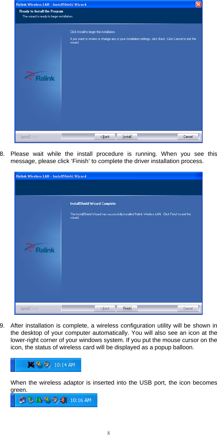                                                                                    8 8.  Please wait while the install procedure is running. When you see this message, please click &lsquo;Finish&rsquo; to complete the driver installation process.  9.  After installation is complete, a wireless configuration utility will be shown in the desktop of your computer automatically. You will also see an icon at the lower-right corner of your windows system. If you put the mouse cursor on the icon, the status of wireless card will be displayed as a popup balloon.    When the wireless adaptor is inserted into the USB port, the icon becomes green.    