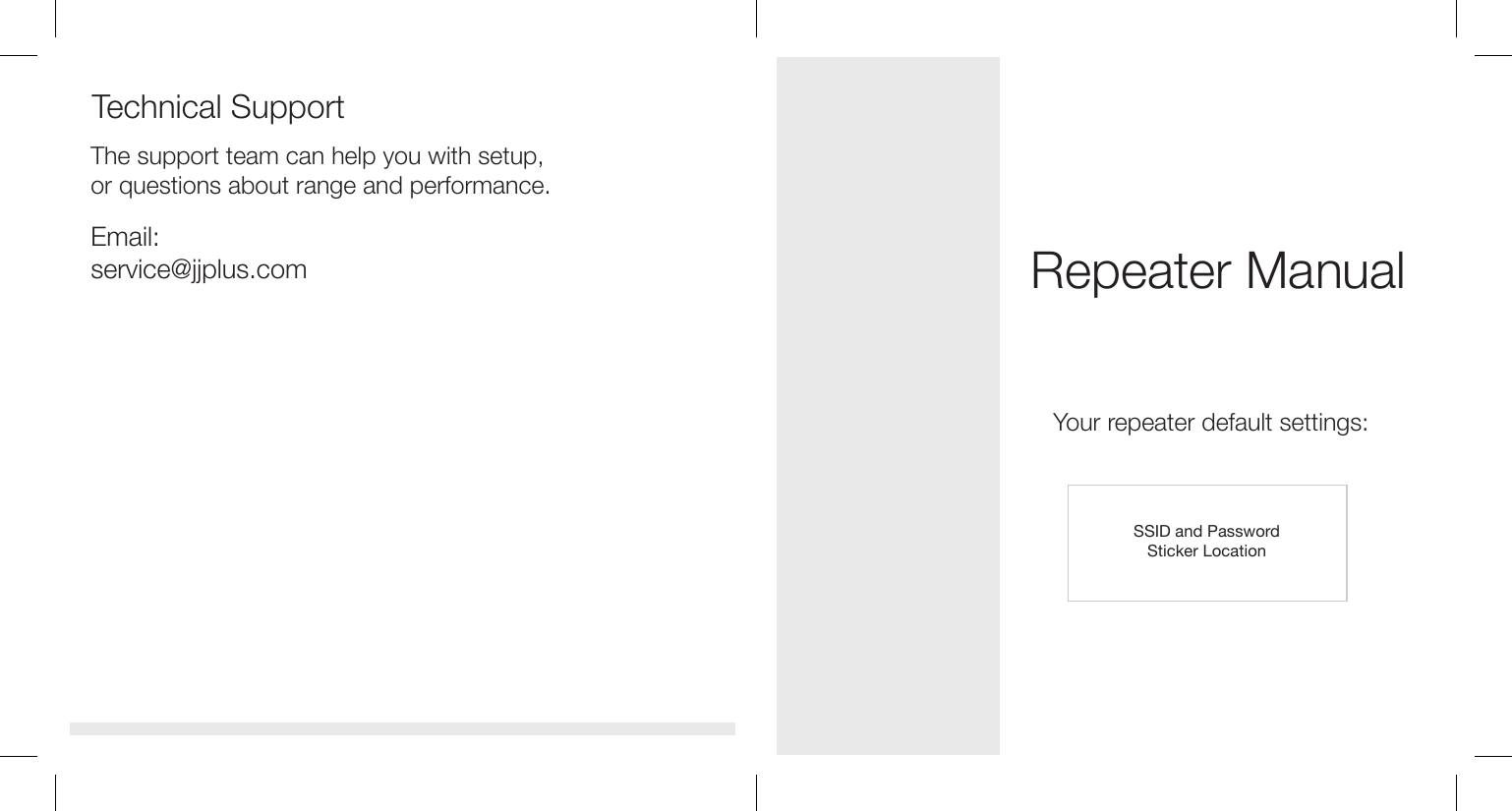 Repeater ManualYour repeater default settings:SSID and PasswordSticker LocationTechnical SupportThe support team can help you with setup, or questions about range and performance.Email: service@jjplus.com