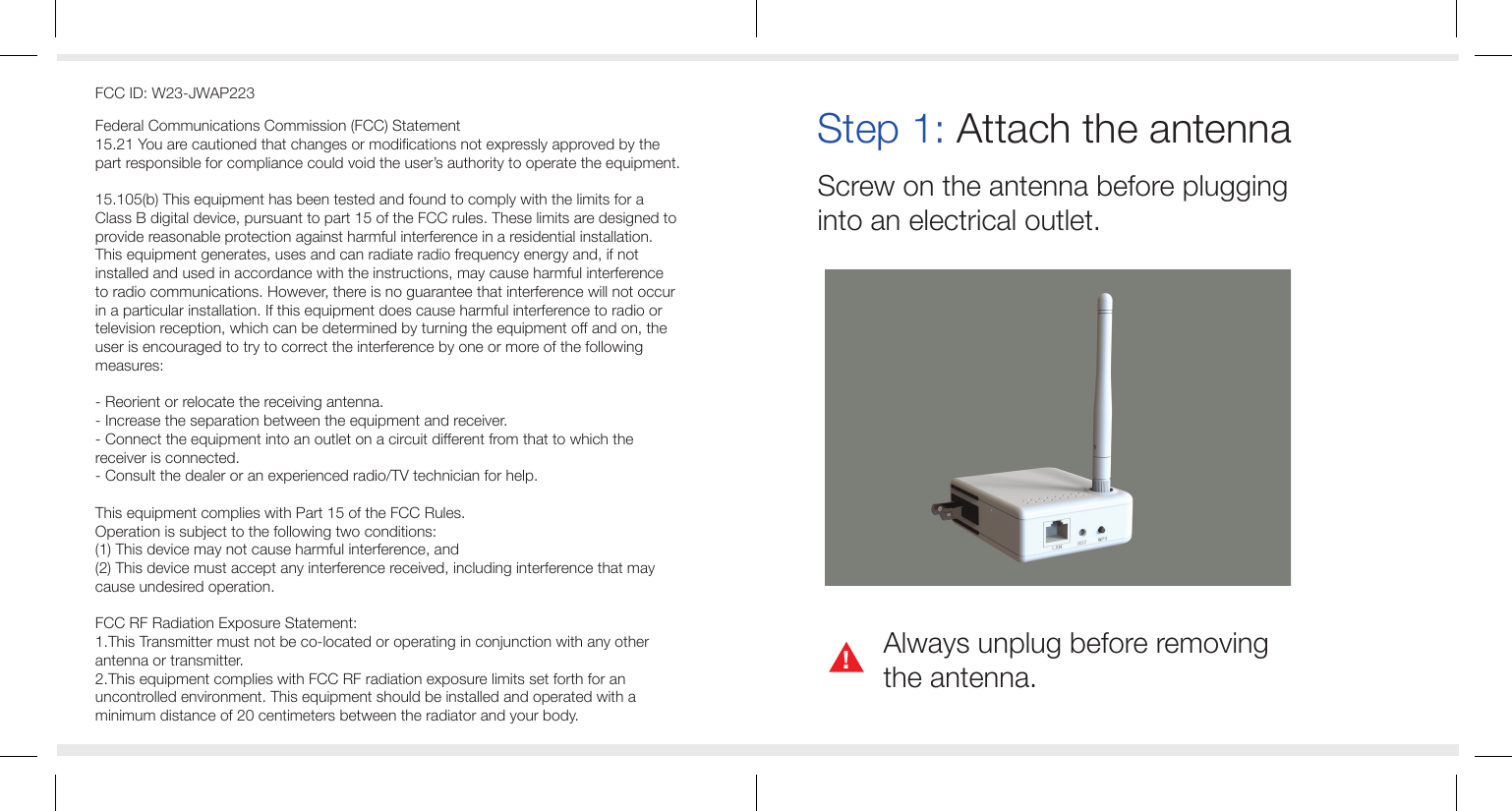 Step 1: Attach the antennaScrew on the antenna before plugging into an electrical outlet.Always unplug before removingthe antenna.!FCC ID: W23-JWAP223Federal Communications Commission (FCC) Statement15.21 You are cautioned that changes or modifications not expressly approved by the part responsible for compliance could void the user&rsquo;s authority to operate the equipment.15.105(b) This equipment has been tested and found to comply with the limits for a Class B digital device, pursuant to part 15 of the FCC rules. These limits are designed to provide reasonable protection against harmful interference in a residential installation. This equipment generates, uses and can radiate radio frequency energy and, if not installed and used in accordance with the instructions, may cause harmful interference to radio communications. However, there is no guarantee that interference will not occur in a particular installation. If this equipment does cause harmful interference to radio or television reception, which can be determined by turning the equipment off and on, the user is encouraged to try to correct the interference by one or more of the following measures:- Reorient or relocate the receiving antenna.- Increase the separation between the equipment and receiver.- Connect the equipment into an outlet on a circuit different from that to which the receiver is connected.- Consult the dealer or an experienced radio/TV technician for help.This equipment complies with Part 15 of the FCC Rules. Operation is subject to the following two conditions:(1) This device may not cause harmful interference, and(2) This device must accept any interference received, including interference that may cause undesired operation.FCC RF Radiation Exposure Statement:1.This Transmitter must not be co-located or operating in conjunction with any other antenna or transmitter.2.This equipment complies with FCC RF radiation exposure limits set forth for an uncontrolled environment. This equipment should be installed and operated with a minimum distance of 20 centimeters between the radiator and your body.