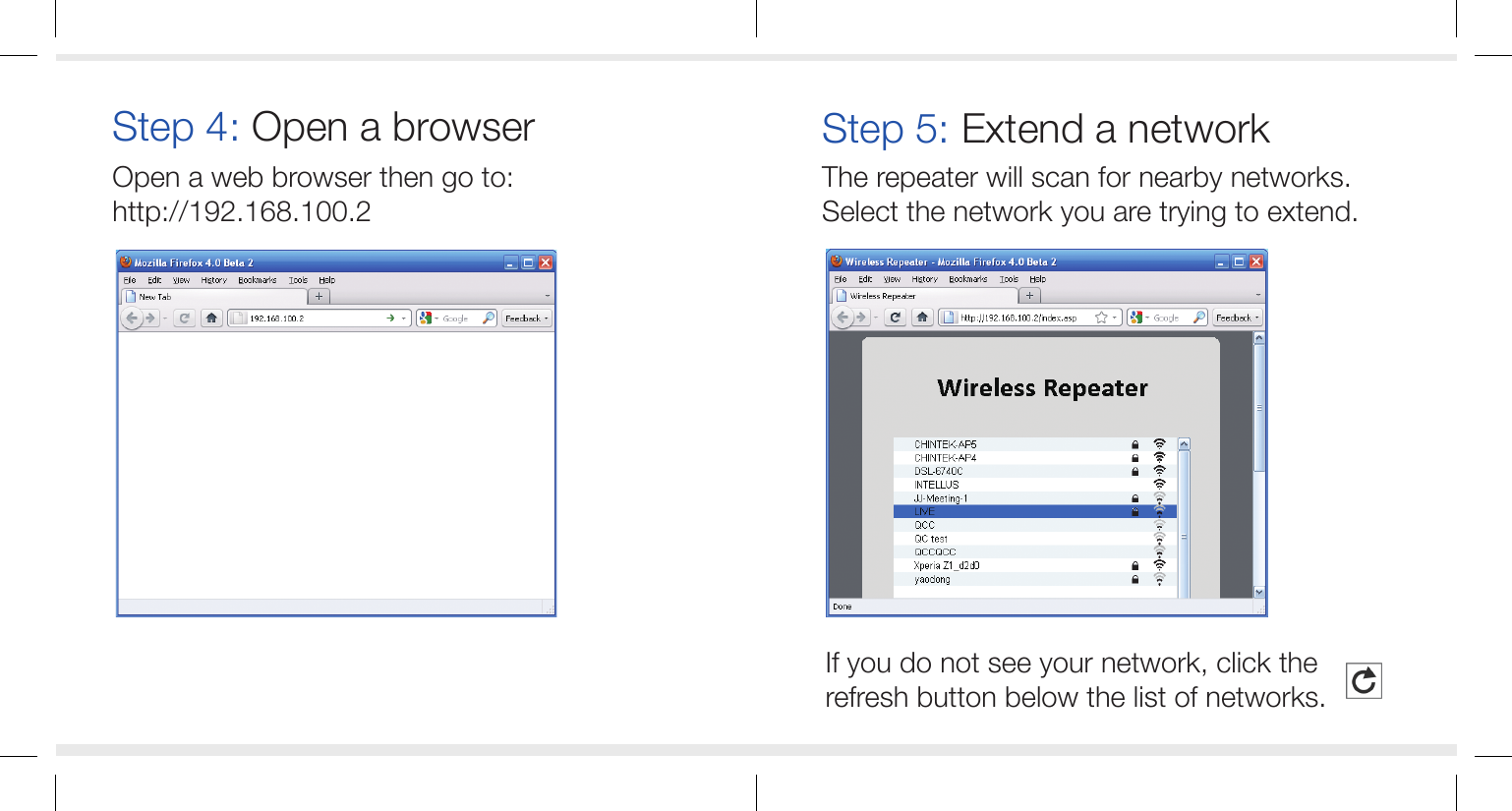 If you do not see your network, click the refresh button below the list of networks.Open a web browser then go to:http://192.168.100.2Step 4: Open a browserThe repeater will scan for nearby networks. Select the network you are trying to extend.Step 5: Extend a network
