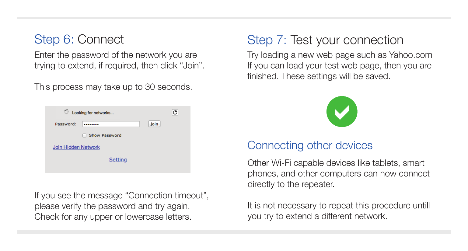 Other Wi-Fi capable devices like tablets, smart phones, and other computers can now connect directly to the repeater.It is not necessary to repeat this procedure untill you try to extend a different network.Enter the password of the network you are trying to extend, if required, then click &ldquo;Join&rdquo;.This process may take up to 30 seconds.If you see the message &ldquo;Connection timeout&rdquo;,please verify the password and try again.Check for any upper or lowercase letters.Step 6: ConnectTry loading a new web page such as Yahoo.comIf you can load your test web page, then you are finished. These settings will be saved.Step 7: Test your connectionConnecting other devices