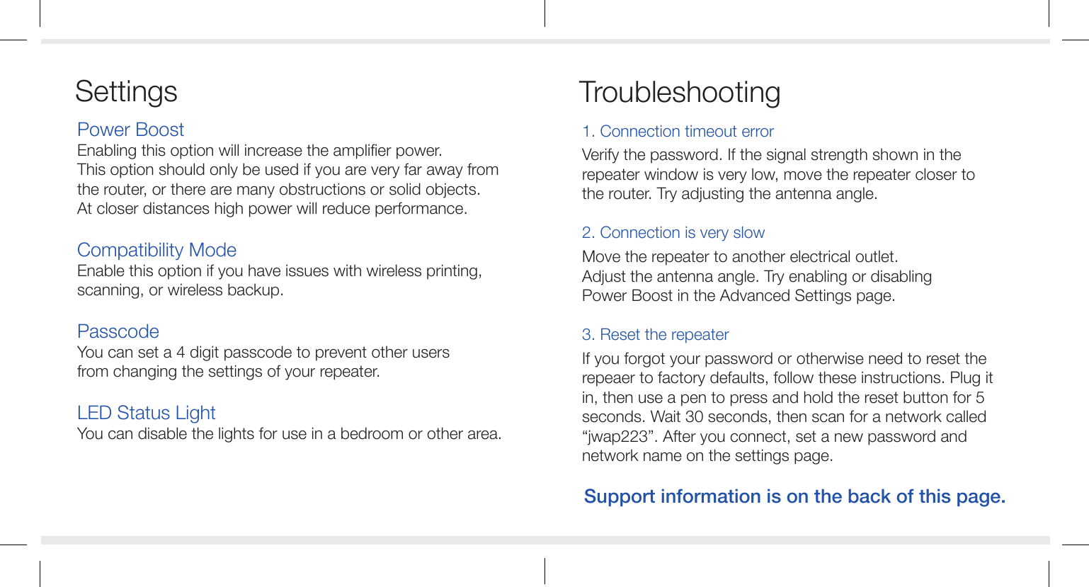 Power BoostEnabling this option will increase the amplifier power.This option should only be used if you are very far away fromthe router, or there are many obstructions or solid objects.At closer distances high power will reduce performance.Compatibility ModeEnable this option if you have issues with wireless printing, scanning, or wireless backup.PasscodeYou can set a 4 digit passcode to prevent other usersfrom changing the settings of your repeater.LED Status LightYou can disable the lights for use in a bedroom or other area.1. Connection timeout errorVerify the password. If the signal strength shown in the repeater window is very low, move the repeater closer to the router. Try adjusting the antenna angle.2. Connection is very slowMove the repeater to another electrical outlet.Adjust the antenna angle. Try enabling or disabling Power Boost in the Advanced Settings page. 3. Reset the repeaterIf you forgot your password or otherwise need to reset the repeaer to factory defaults, follow these instructions. Plug it in, then use a pen to press and hold the reset button for 5 seconds. Wait 30 seconds, then scan for a network called &ldquo;jwap223&rdquo;. After you connect, set a new password and network name on the settings page.TroubleshootingSupport information is on the back of this page.Settings