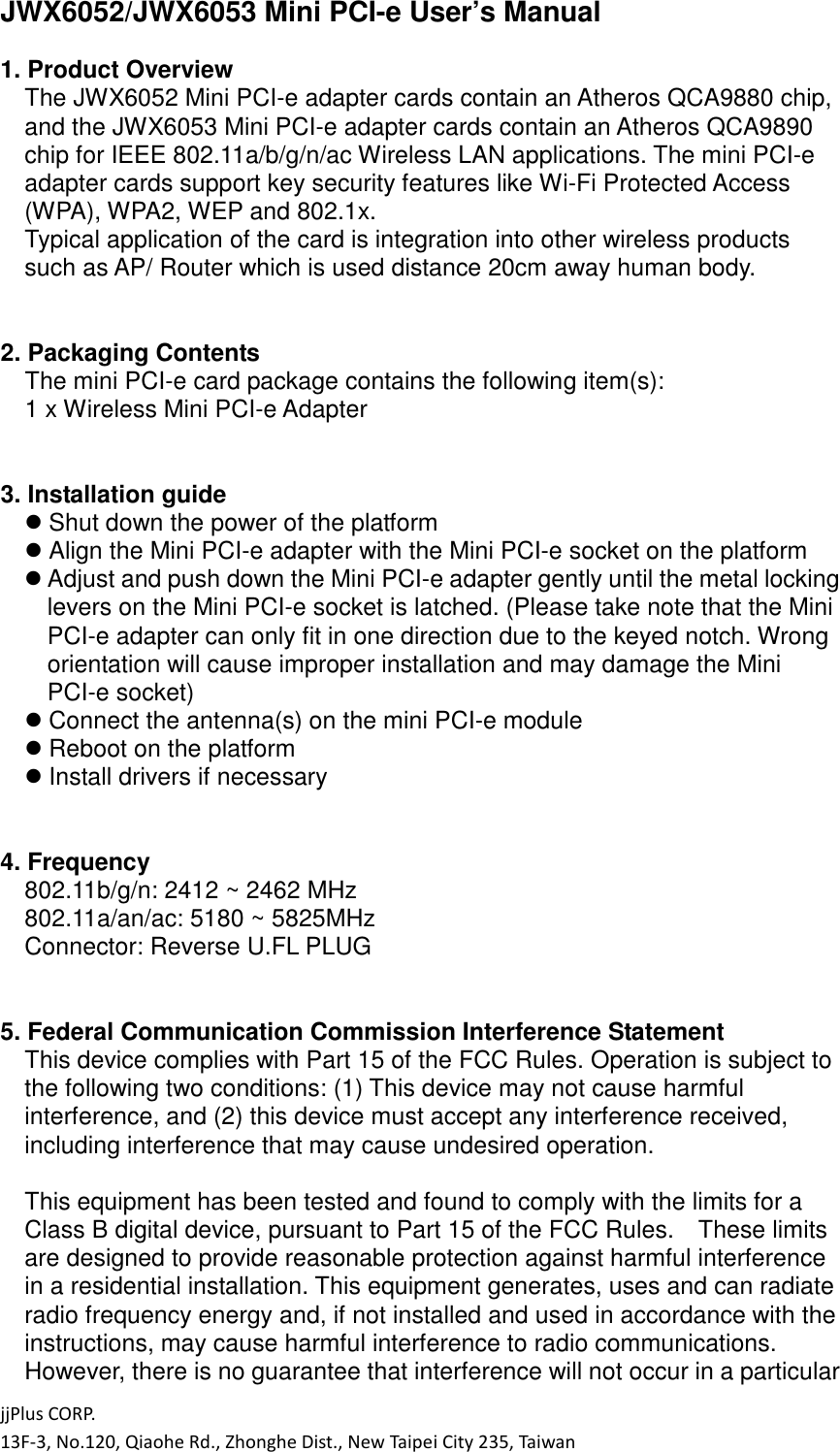 jjPlus CORP. 13F-3, No.120, Qiaohe Rd., Zhonghe Dist., New Taipei City 235, Taiwan JWX6052/JWX6053 Mini PCI-e User&rsquo;s Manual  1. Product Overview The JWX6052 Mini PCI-e adapter cards contain an Atheros QCA9880 chip, and the JWX6053 Mini PCI-e adapter cards contain an Atheros QCA9890 chip for IEEE 802.11a/b/g/n/ac Wireless LAN applications. The mini PCI-e adapter cards support key security features like Wi-Fi Protected Access (WPA), WPA2, WEP and 802.1x. Typical application of the card is integration into other wireless products such as AP/ Router which is used distance 20cm away human body.   2. Packaging Contents The mini PCI-e card package contains the following item(s): 1 x Wireless Mini PCI-e Adapter   3. Installation guide  Shut down the power of the platform  Align the Mini PCI-e adapter with the Mini PCI-e socket on the platform  Adjust and push down the Mini PCI-e adapter gently until the metal locking levers on the Mini PCI-e socket is latched. (Please take note that the Mini PCI-e adapter can only fit in one direction due to the keyed notch. Wrong orientation will cause improper installation and may damage the Mini PCI-e socket)  Connect the antenna(s) on the mini PCI-e module  Reboot on the platform  Install drivers if necessary   4. Frequency 802.11b/g/n: 2412 ~ 2462 MHz 802.11a/an/ac: 5180 ~ 5825MHz Connector: Reverse U.FL PLUG   5. Federal Communication Commission Interference Statement This device complies with Part 15 of the FCC Rules. Operation is subject to the following two conditions: (1) This device may not cause harmful interference, and (2) this device must accept any interference received, including interference that may cause undesired operation.  This equipment has been tested and found to comply with the limits for a Class B digital device, pursuant to Part 15 of the FCC Rules.    These limits are designed to provide reasonable protection against harmful interference in a residential installation. This equipment generates, uses and can radiate radio frequency energy and, if not installed and used in accordance with the instructions, may cause harmful interference to radio communications.   However, there is no guarantee that interference will not occur in a particular 