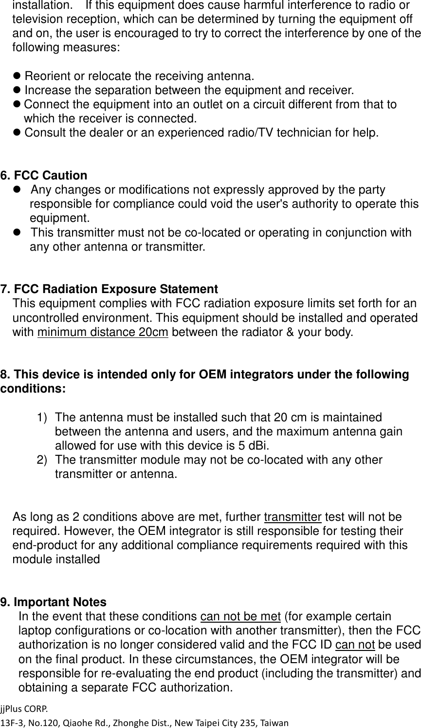 jjPlus CORP. 13F-3, No.120, Qiaohe Rd., Zhonghe Dist., New Taipei City 235, Taiwan installation.    If this equipment does cause harmful interference to radio or television reception, which can be determined by turning the equipment off and on, the user is encouraged to try to correct the interference by one of the following measures:   Reorient or relocate the receiving antenna.  Increase the separation between the equipment and receiver.  Connect the equipment into an outlet on a circuit different from that to which the receiver is connected.  Consult the dealer or an experienced radio/TV technician for help.   6. FCC Caution    Any changes or modifications not expressly approved by the party responsible for compliance could void the user's authority to operate this equipment.    This transmitter must not be co-located or operating in conjunction with any other antenna or transmitter.   7. FCC Radiation Exposure Statement This equipment complies with FCC radiation exposure limits set forth for an uncontrolled environment. This equipment should be installed and operated with minimum distance 20cm between the radiator &amp; your body.   8. This device is intended only for OEM integrators under the following conditions:    1)  The antenna must be installed such that 20 cm is maintained between the antenna and users, and the maximum antenna gain allowed for use with this device is 5 dBi. 2)  The transmitter module may not be co-located with any other transmitter or antenna.   As long as 2 conditions above are met, further transmitter test will not be required. However, the OEM integrator is still responsible for testing their end-product for any additional compliance requirements required with this module installed   9. Important Notes In the event that these conditions can not be met (for example certain laptop configurations or co-location with another transmitter), then the FCC authorization is no longer considered valid and the FCC ID can not be used on the final product. In these circumstances, the OEM integrator will be responsible for re-evaluating the end product (including the transmitter) and obtaining a separate FCC authorization. 