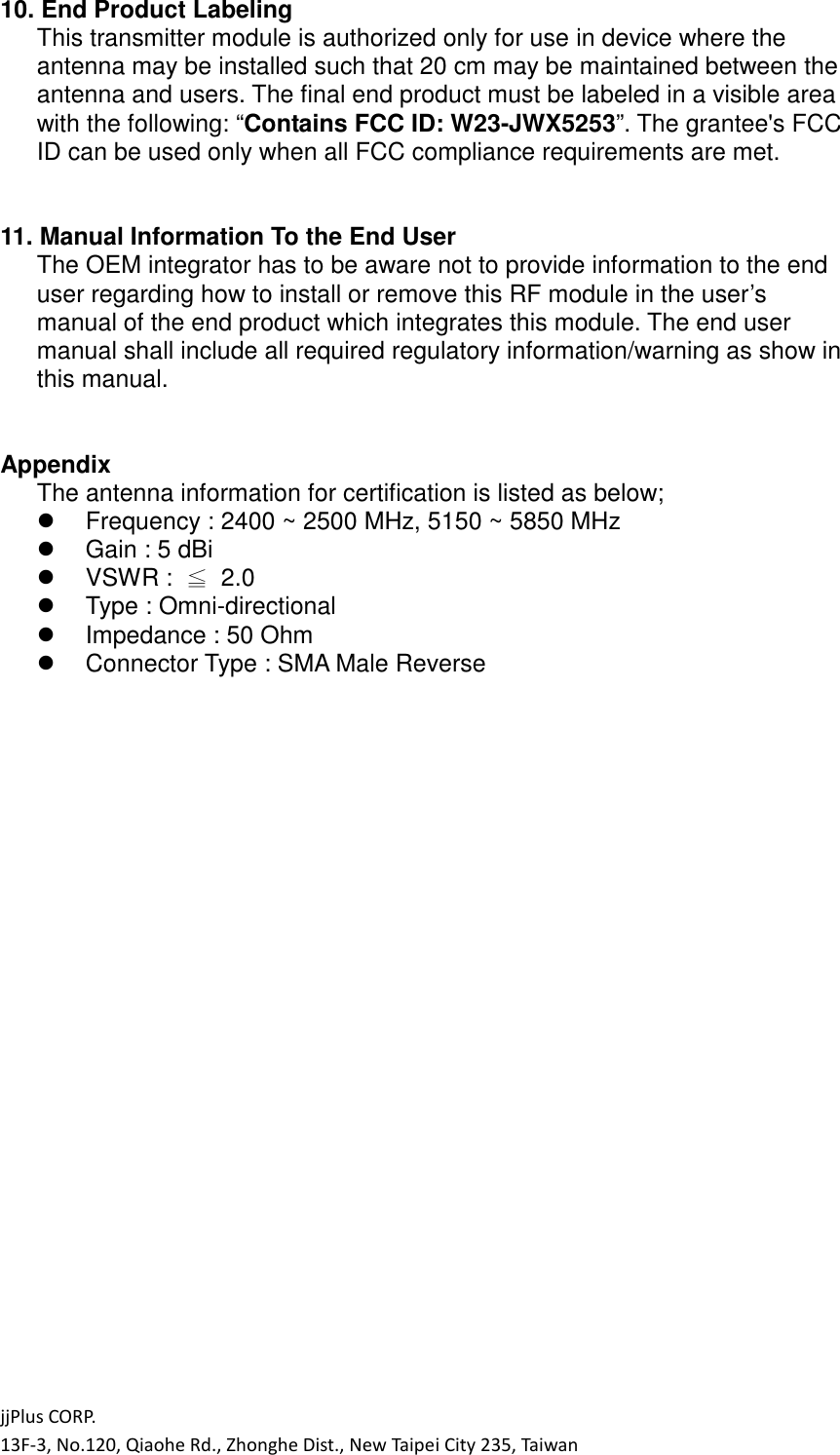 jjPlus CORP. 13F-3, No.120, Qiaohe Rd., Zhonghe Dist., New Taipei City 235, Taiwan 10. End Product Labeling This transmitter module is authorized only for use in device where the antenna may be installed such that 20 cm may be maintained between the antenna and users. The final end product must be labeled in a visible area with the following: &ldquo;Contains FCC ID: W23-JWX5253&rdquo;. The grantee's FCC ID can be used only when all FCC compliance requirements are met.   11. Manual Information To the End User The OEM integrator has to be aware not to provide information to the end user regarding how to install or remove this RF module in the user&rsquo;s manual of the end product which integrates this module. The end user manual shall include all required regulatory information/warning as show in this manual.   Appendix The antenna information for certification is listed as below;   Frequency : 2400 ~ 2500 MHz, 5150 ~ 5850 MHz   Gain : 5 dBi   VSWR :  ≦  2.0   Type : Omni-directional   Impedance : 50 Ohm   Connector Type : SMA Male Reverse   