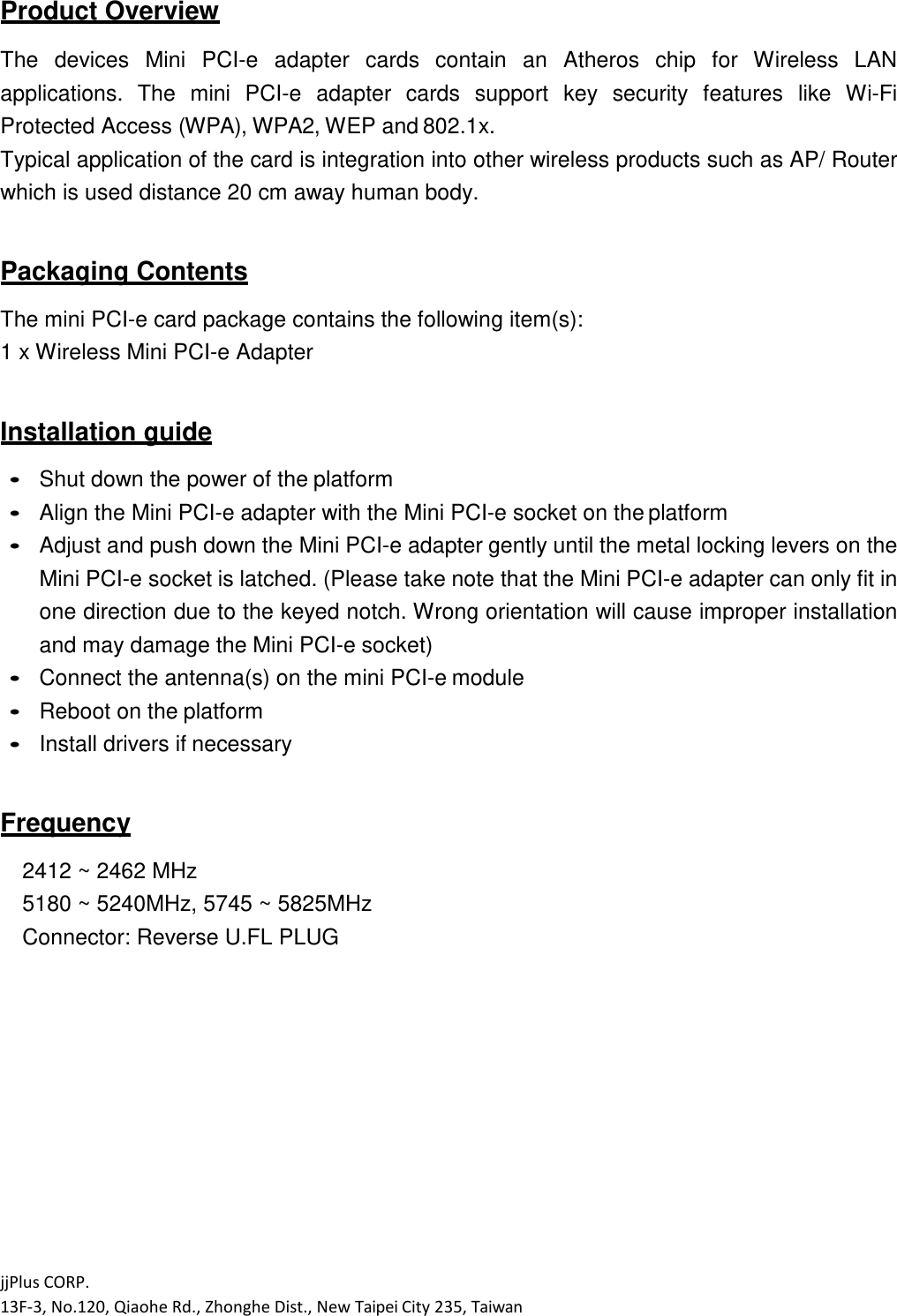 jjPlus CORP. 13F-3, No.120, Qiaohe Rd., Zhonghe Dist., New Taipei City 235, Taiwan  Product Overview  The  devices  Mini  PCI-e  adapter  cards  contain  an  Atheros  chip  for  Wireless  LAN applications.  The  mini  PCI-e  adapter  cards  support  key  security  features  like  Wi-Fi Protected Access (WPA), WPA2, WEP and 802.1x. Typical application of the card is integration into other wireless products such as AP/ Router which is used distance 20 cm away human body.  Packaging Contents  The mini PCI-e card package contains the following item(s): 1 x Wireless Mini PCI-e Adapter  Installation guide   Shut down the power of the platform  Align the Mini PCI-e adapter with the Mini PCI-e socket on the platform  Adjust and push down the Mini PCI-e adapter gently until the metal locking levers on the Mini PCI-e socket is latched. (Please take note that the Mini PCI-e adapter can only fit in one direction due to the keyed notch. Wrong orientation will cause improper installation and may damage the Mini PCI-e socket)  Connect the antenna(s) on the mini PCI-e module  Reboot on the platform  Install drivers if necessary   Frequency  2412 ~ 2462 MHz 5180 ~ 5240MHz, 5745 ~ 5825MHz Connector: Reverse U.FL PLUG 