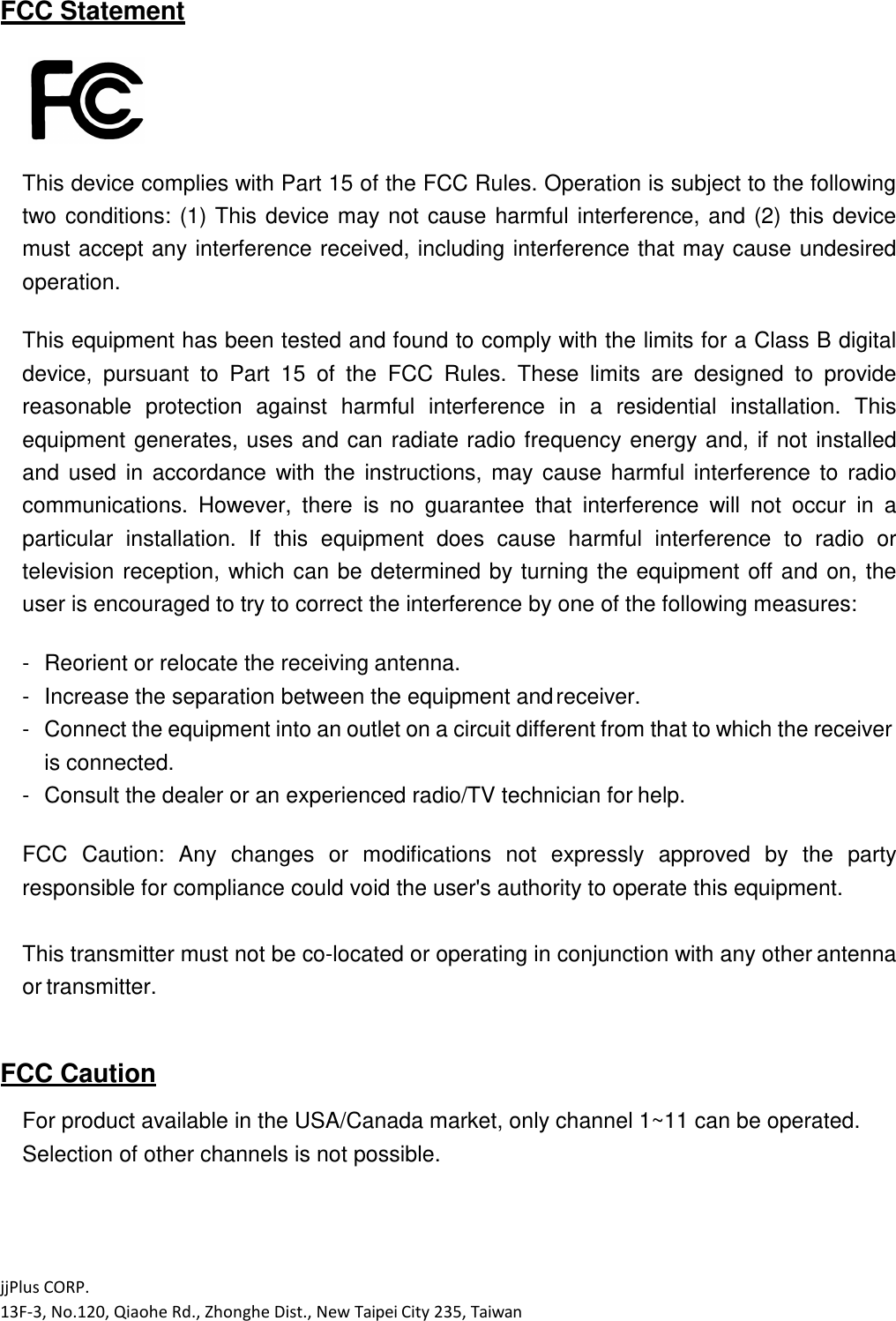 jjPlus CORP. 13F-3, No.120, Qiaohe Rd., Zhonghe Dist., New Taipei City 235, Taiwan  FCC Statement   This device complies with Part 15 of the FCC Rules. Operation is subject to the following two conditions:  (1) This  device  may  not  cause  harmful  interference, and (2) this device must accept any interference received, including interference that may cause undesired operation.  This equipment has been tested and found to comply with the limits for a Class B digital device,  pursuant  to  Part  15  of  the  FCC  Rules.  These  limits  are  designed  to  provide reasonable  protection  against  harmful  interference  in  a  residential  installation.  This equipment  generates, uses and can radiate radio frequency energy and,  if not installed and  used  in  accordance  with  the  instructions,  may  cause  harmful  interference  to  radio communications.  However,  there  is  no  guarantee  that  interference  will  not  occur  in  a particular  installation.  If  this  equipment  does  cause  harmful  interference  to  radio  or television reception,  which can be determined by turning the equipment  off and on, the user is encouraged to try to correct the interference by one of the following measures:  - Reorient or relocate the receiving antenna. - Increase the separation between the equipment and receiver. - Connect the equipment into an outlet on a circuit different from that to which the receiver is connected. - Consult the dealer or an experienced radio/TV technician for help.  FCC  Caution:  Any  changes  or  modifications  not  expressly  approved  by  the  party responsible for compliance could void the user's authority to operate this equipment.  This transmitter must not be co-located or operating in conjunction with any other antenna or transmitter.   FCC Caution  For product available in the USA/Canada market, only channel 1~11 can be operated. Selection of other channels is not possible. 