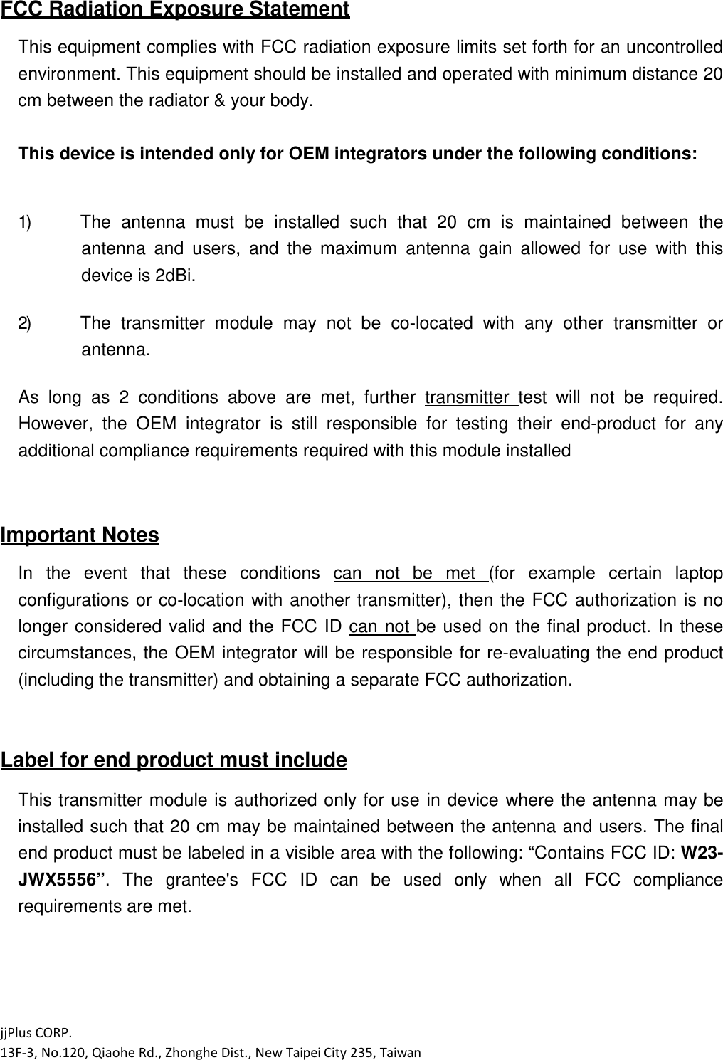 jjPlus CORP. 13F-3, No.120, Qiaohe Rd., Zhonghe Dist., New Taipei City 235, Taiwan  FCC Radiation Exposure Statement  This equipment complies with FCC radiation exposure limits set forth for an uncontrolled environment. This equipment should be installed and operated with minimum distance 20 cm between the radiator &amp; your body.  This device is intended only for OEM integrators under the following conditions:   1) The  antenna  must  be  installed  such  that  20  cm  is  maintained  between  the antenna  and  users,  and  the  maximum  antenna  gain  allowed  for  use  with  this device is 2dBi.  2) The  transmitter  module  may  not  be  co-located  with  any  other  transmitter  or antenna.  As  long  as  2  conditions  above  are  met,  further  transmitter  test  will  not  be  required. However,  the  OEM  integrator  is  still  responsible  for  testing  their  end-product  for  any additional compliance requirements required with this module installed   Important Notes  In  the  event  that  these  conditions  can  not  be  met  (for  example  certain  laptop configurations  or co-location with another transmitter), then the  FCC authorization is no longer  considered  valid  and  the  FCC  ID  can  not  be used  on the final product.  In  these circumstances, the OEM integrator will be responsible for re-evaluating the end product (including the transmitter) and obtaining a separate FCC authorization.   Label for end product must include  This transmitter module is authorized only for use in device where the antenna may be installed such that 20 cm may be maintained between the antenna and users. The final end product must be labeled in a visible area with the following: &ldquo;Contains FCC ID: W23-JWX5556&rdquo;.  The  grantee's  FCC  ID  can  be  used  only  when  all  FCC  compliance requirements are met.     