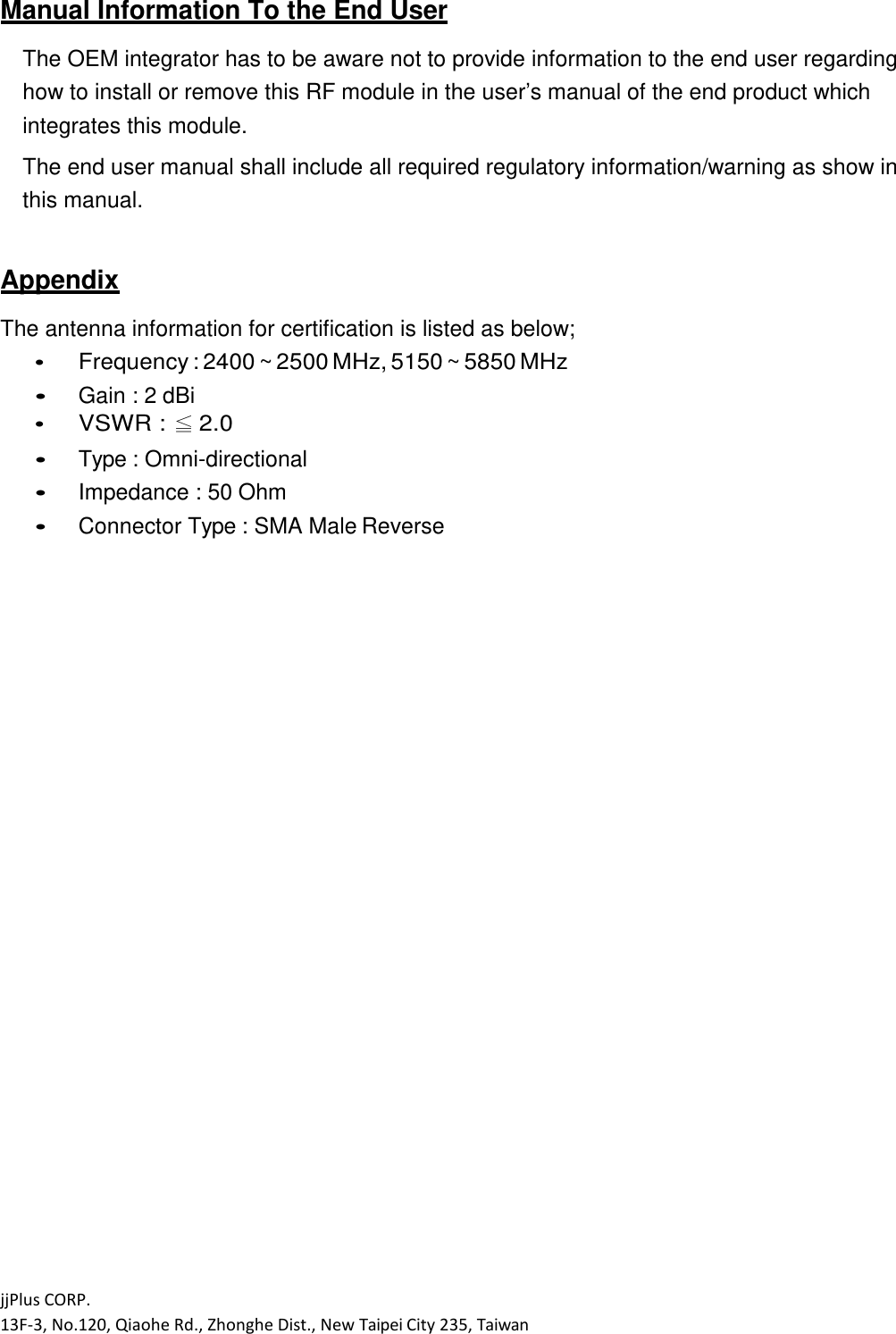 jjPlus CORP. 13F-3, No.120, Qiaohe Rd., Zhonghe Dist., New Taipei City 235, Taiwan  Manual Information To the End User  The OEM integrator has to be aware not to provide information to the end user regarding how to install or remove this RF module in the user&rsquo;s manual of the end product which integrates this module. The end user manual shall include all required regulatory information/warning as show in this manual.  Appendix  The antenna information for certification is listed as below;  Frequency : 2400 ~ 2500 MHz, 5150 ~ 5850 MHz  Gain : 2 dBi  VSWR : ≦ 2.0  Type : Omni-directional  Impedance : 50 Ohm  Connector Type : SMA Male Reverse 