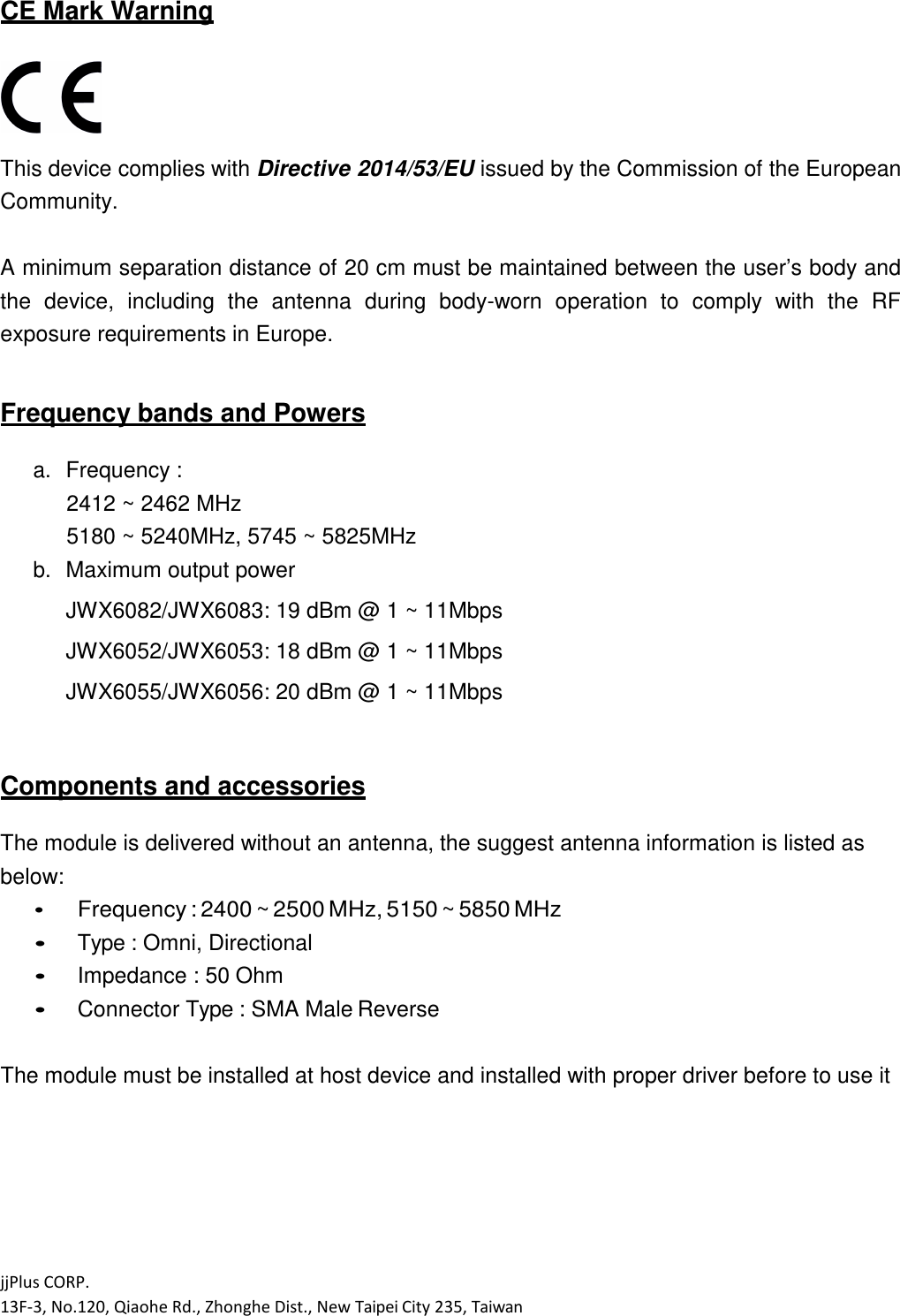 jjPlus CORP. 13F-3, No.120, Qiaohe Rd., Zhonghe Dist., New Taipei City 235, Taiwan  CE Mark Warning   This device complies with Directive 2014/53/EU issued by the Commission of the European Community.  A minimum separation distance of 20 cm must be maintained between the user&rsquo;s body and the  device,  including  the  antenna  during  body-worn  operation  to  comply  with  the  RF exposure requirements in Europe.  Frequency bands and Powers  a. Frequency : 2412 ~ 2462 MHz 5180 ~ 5240MHz, 5745 ~ 5825MHz b. Maximum output power JWX6082/JWX6083: 19 dBm @ 1 ~ 11Mbps JWX6052/JWX6053: 18 dBm @ 1 ~ 11Mbps JWX6055/JWX6056: 20 dBm @ 1 ~ 11Mbps   Components and accessories  The module is delivered without an antenna, the suggest antenna information is listed as below:  Frequency : 2400 ~ 2500 MHz, 5150 ~ 5850 MHz  Type : Omni, Directional  Impedance : 50 Ohm  Connector Type : SMA Male Reverse  The module must be installed at host device and installed with proper driver before to use it      