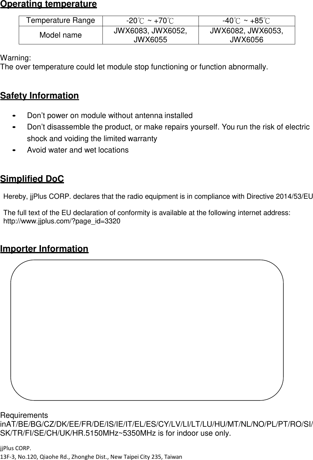 jjPlus CORP. 13F-3, No.120, Qiaohe Rd., Zhonghe Dist., New Taipei City 235, Taiwan  Operating temperature  Temperature Range  -20℃ ~ +70℃  -40℃ ~ +85℃ Model name  JWX6083, JWX6052, JWX6055 JWX6082, JWX6053, JWX6056  Warning: The over temperature could let module stop functioning or function abnormally.   Safety Information   Don&rsquo;t power on module without antenna installed  Don&rsquo;t disassemble the product, or make repairs yourself. You run the risk of electric shock and voiding the limited warranty  Avoid water and wet locations   Simplified DoC  Hereby, jjPlus CORP. declares that the radio equipment is in compliance with Directive 2014/53/EU  The full text of the EU declaration of conformity is available at the following internet address: http://www.jjplus.com/?page_id=3320   Importer Information                      Requirements inAT/BE/BG/CZ/DK/EE/FR/DE/IS/IE/IT/EL/ES/CY/LV/LI/LT/LU/HU/MT/NL/NO/PL/PT/RO/SI/ SK/TR/FI/SE/CH/UK/HR.5150MHz~5350MHz is for indoor use only. 