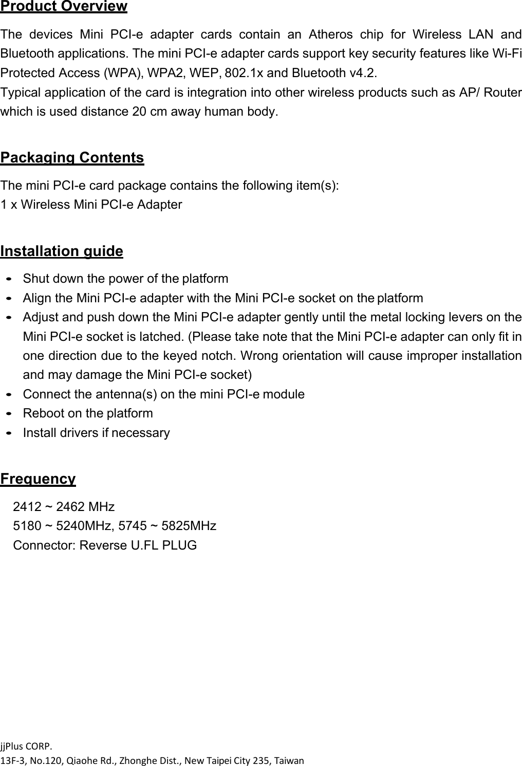 jjPlusCORP.13F‐3,No.120,QiaoheRd.,ZhongheDist.,NewTaipeiCity235,Taiwan Product Overview  The  devices  Mini  PCI-e  adapter  cards  contain  an  Atheros  chip  for  Wireless  LAN  and Bluetooth applications. The mini PCI-e adapter cards support key security features like Wi-Fi Protected Access (WPA), WPA2, WEP, 802.1x and Bluetooth v4.2. Typical application of the card is integration into other wireless products such as AP/ Router which is used distance 20 cm away human body.  Packaging Contents  The mini PCI-e card package contains the following item(s): 1 x Wireless Mini PCI-e Adapter  Installation guide   Shut down the power of the platform  Align the Mini PCI-e adapter with the Mini PCI-e socket on the platform  Adjust and push down the Mini PCI-e adapter gently until the metal locking levers on the Mini PCI-e socket is latched. (Please take note that the Mini PCI-e adapter can only fit in one direction due to the keyed notch. Wrong orientation will cause improper installation and may damage the Mini PCI-e socket)  Connect the antenna(s) on the mini PCI-e module  Reboot on the platform  Install drivers if necessary   Frequency  2412 ~ 2462 MHz 5180 ~ 5240MHz, 5745 ~ 5825MHz Connector: Reverse U.FL PLUG 