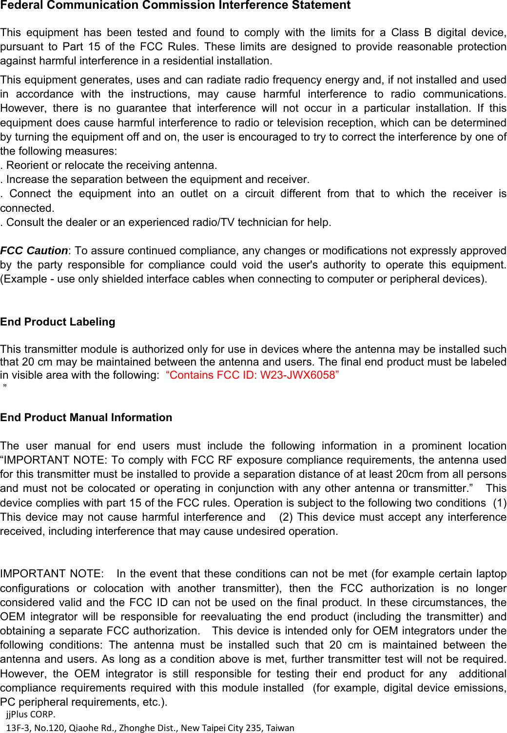 jjPlusCORP.13F‐3,No.120,QiaoheRd.,ZhongheDist.,NewTaipeiCity235,Taiwan Federal Communication Commission Interference Statement  This  equipment  has  been  tested  and  found  to  comply  with  the  limits  for  a  Class  B  digital  device, pursuant  to  Part  15  of  the  FCC  Rules.  These  limits  are  designed  to  provide  reasonable  protection against harmful interference in a residential installation. This equipment generates, uses and can radiate radio frequency energy and, if not installed and used in  accordance  with  the  instructions,  may  cause  harmful  interference  to  radio  communications. However,  there  is  no  guarantee  that  interference  will  not  occur  in  a  particular  installation.  If  this equipment does cause harmful interference to radio or television reception, which can be determined by turning the equipment off and on, the user is encouraged to try to correct the interference by one of the following measures: . Reorient or relocate the receiving antenna. . Increase the separation between the equipment and receiver. .  Connect  the  equipment  into  an  outlet  on  a  circuit  different  from  that  to  which  the  receiver  is connected. . Consult the dealer or an experienced radio/TV technician for help.  FCC Caution: To assure continued compliance, any changes or modifications not expressly approved by  the  party  responsible  for  compliance  could  void  the  user's  authority  to  operate  this  equipment. (Example - use only shielded interface cables when connecting to computer or peripheral devices).   End Product Labeling    This transmitter module is authorized only for use in devices where the antenna may be installed such that 20 cm may be maintained between the antenna and users. The final end product must be labeled in visible area with the following:  &ldquo;Contains FCC ID: W23-JWX6058&rdquo;  &rdquo;  End Product Manual Information    The  user  manual  for  end  users  must  include  the  following  information  in  a  prominent  location &ldquo;IMPORTANT NOTE: To comply with FCC RF exposure compliance requirements, the antenna used for this transmitter must be installed to provide a separation distance of at least 20cm from all persons and must  not be  colocated or operating in conjunction with any other antenna or  transmitter.&rdquo;   This device complies with part 15 of the FCC rules. Operation is subject to the following two conditions  (1) This device may not cause harmful interference and   (2) This device must  accept  any  interference received, including interference that may cause undesired operation.   IMPORTANT NOTE:    In the event that these conditions can not be met (for example certain laptop configurations  or  colocation  with  another  transmitter),  then  the  FCC  authorization  is  no  longer considered valid and  the  FCC  ID  can not be used  on  the  final product. In  these  circumstances,  the OEM  integrator  will  be  responsible  for  reevaluating  the  end  product  (including  the  transmitter)  and obtaining a separate FCC authorization.   This device is intended only for OEM integrators under the following  conditions:  The  antenna  must  be  installed  such  that  20  cm  is  maintained  between  the antenna and users. As long as a condition above is met, further transmitter test will not be required. However,  the  OEM  integrator  is  still  responsible  for  testing  their  end  product  for  any    additional compliance requirements required  with  this  module installed   (for  example,  digital device emissions, PC peripheral requirements, etc.).   