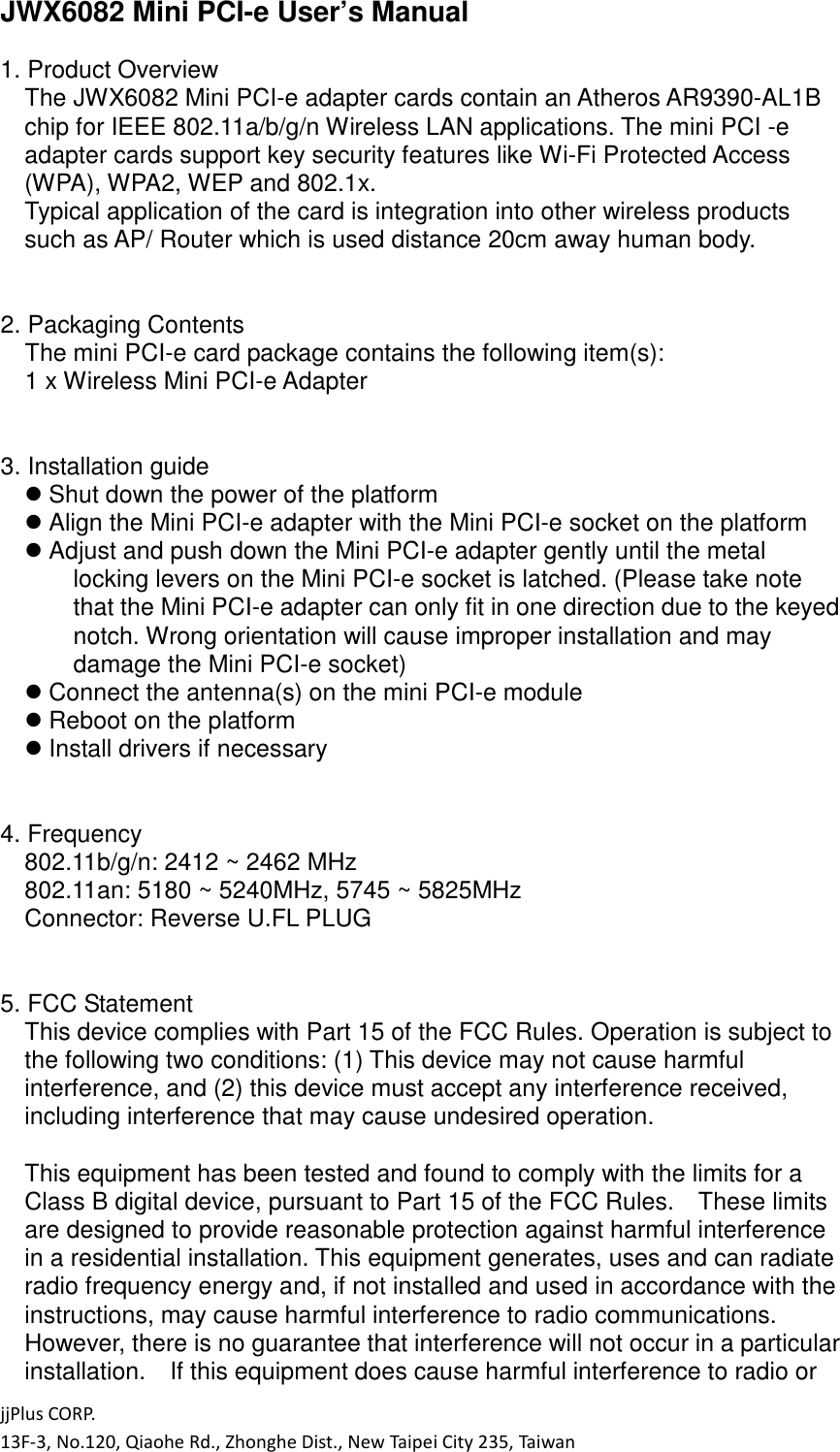 jjPlus CORP. 13F-3, No.120, Qiaohe Rd., Zhonghe Dist., New Taipei City 235, Taiwan JWX6082 Mini PCI-e User&rsquo;s Manual  1. Product Overview The JWX6082 Mini PCI-e adapter cards contain an Atheros AR9390-AL1B chip for IEEE 802.11a/b/g/n Wireless LAN applications. The mini PCI -e adapter cards support key security features like Wi-Fi Protected Access (WPA), WPA2, WEP and 802.1x. Typical application of the card is integration into other wireless products such as AP/ Router which is used distance 20cm away human body.   2. Packaging Contents The mini PCI-e card package contains the following item(s): 1 x Wireless Mini PCI-e Adapter   3. Installation guide  Shut down the power of the platform  Align the Mini PCI-e adapter with the Mini PCI-e socket on the platform  Adjust and push down the Mini PCI-e adapter gently until the metal locking levers on the Mini PCI-e socket is latched. (Please take note that the Mini PCI-e adapter can only fit in one direction due to the keyed notch. Wrong orientation will cause improper installation and may damage the Mini PCI-e socket)  Connect the antenna(s) on the mini PCI-e module  Reboot on the platform  Install drivers if necessary   4. Frequency 802.11b/g/n: 2412 ~ 2462 MHz 802.11an: 5180 ~ 5240MHz, 5745 ~ 5825MHz Connector: Reverse U.FL PLUG   5. FCC Statement This device complies with Part 15 of the FCC Rules. Operation is subject to the following two conditions: (1) This device may not cause harmful interference, and (2) this device must accept any interference received, including interference that may cause undesired operation.  This equipment has been tested and found to comply with the limits for a Class B digital device, pursuant to Part 15 of the FCC Rules.    These limits are designed to provide reasonable protection against harmful interference in a residential installation. This equipment generates, uses and can radiate radio frequency energy and, if not installed and used in accordance with the instructions, may cause harmful interference to radio communications.   However, there is no guarantee that interference will not occur in a particular installation.    If this equipment does cause harmful interference to radio or 