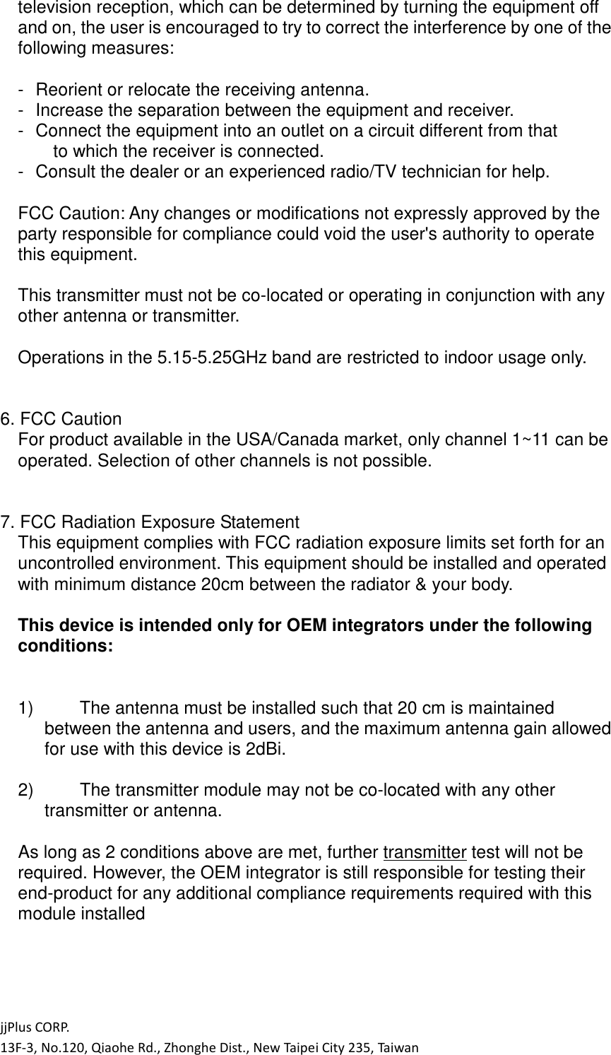 jjPlus CORP. 13F-3, No.120, Qiaohe Rd., Zhonghe Dist., New Taipei City 235, Taiwan television reception, which can be determined by turning the equipment off and on, the user is encouraged to try to correct the interference by one of the following measures:  -  Reorient or relocate the receiving antenna. -  Increase the separation between the equipment and receiver. -  Connect the equipment into an outlet on a circuit different from that   to which the receiver is connected. -  Consult the dealer or an experienced radio/TV technician for help.  FCC Caution: Any changes or modifications not expressly approved by the party responsible for compliance could void the user's authority to operate this equipment.  This transmitter must not be co-located or operating in conjunction with any other antenna or transmitter.  Operations in the 5.15-5.25GHz band are restricted to indoor usage only.   6. FCC Caution For product available in the USA/Canada market, only channel 1~11 can be operated. Selection of other channels is not possible.   7. FCC Radiation Exposure Statement This equipment complies with FCC radiation exposure limits set forth for an uncontrolled environment. This equipment should be installed and operated with minimum distance 20cm between the radiator &amp; your body.  This device is intended only for OEM integrators under the following conditions:   1)  The antenna must be installed such that 20 cm is maintained between the antenna and users, and the maximum antenna gain allowed for use with this device is 2dBi.    2)  The transmitter module may not be co-located with any other transmitter or antenna.    As long as 2 conditions above are met, further transmitter test will not be required. However, the OEM integrator is still responsible for testing their end-product for any additional compliance requirements required with this module installed     