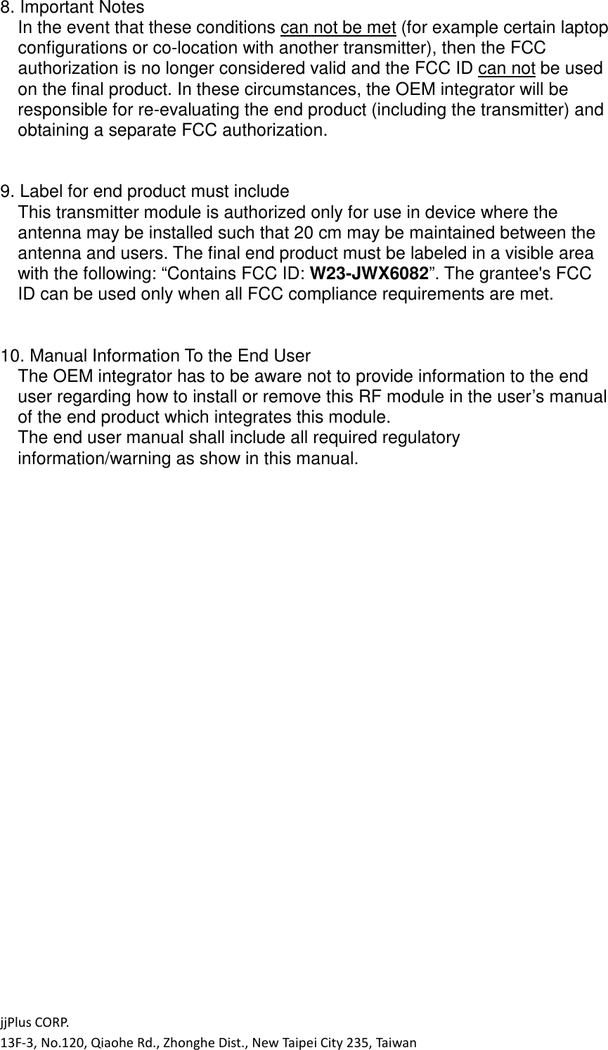 jjPlus CORP. 13F-3, No.120, Qiaohe Rd., Zhonghe Dist., New Taipei City 235, Taiwan 8. Important Notes In the event that these conditions can not be met (for example certain laptop configurations or co-location with another transmitter), then the FCC authorization is no longer considered valid and the FCC ID can not be used on the final product. In these circumstances, the OEM integrator will be responsible for re-evaluating the end product (including the transmitter) and obtaining a separate FCC authorization.   9. Label for end product must include This transmitter module is authorized only for use in device where the antenna may be installed such that 20 cm may be maintained between the antenna and users. The final end product must be labeled in a visible area with the following: &ldquo;Contains FCC ID: W23-JWX6082&rdquo;. The grantee's FCC ID can be used only when all FCC compliance requirements are met.   10. Manual Information To the End User The OEM integrator has to be aware not to provide information to the end user regarding how to install or remove this RF module in the user&rsquo;s manual of the end product which integrates this module. The end user manual shall include all required regulatory information/warning as show in this manual.  