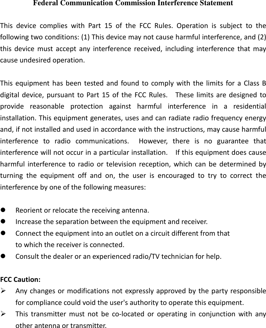 Federal Communication Commission Interference Statement  This  device  complies  with  Part  15  of  the  FCC  Rules.  Operation  is  subject  to  the following two conditions: (1) This device may not cause harmful interference, and (2) this  device  must  accept  any  interference  received,  including  interference  that  may cause undesired operation.  This  equipment  has been  tested  and  found  to  comply  with the  limits  for  a  Class  B digital  device,  pursuant to  Part  15  of  the  FCC  Rules.    These  limits are designed  to provide  reasonable  protection  against  harmful  interference  in  a  residential installation. This equipment generates, uses and can radiate radio frequency energy and, if not installed and used in accordance with the instructions, may cause harmful interference  to  radio  communications.    However,  there  is  no  guarantee  that interference will not occur in a particular installation.    If this equipment does cause harmful  interference  to  radio  or  television  reception,  which  can  be  determined  by turning  the  equipment  off  and  on,  the  user  is  encouraged  to  try  to  correct  the interference by one of the following measures:   Reorient or relocate the receiving antenna.  Increase the separation between the equipment and receiver.  Connect the equipment into an outlet on a circuit different from that to which the receiver is connected.  Consult the dealer or an experienced radio/TV technician for help.  FCC Caution:    Any changes or modifications not expressly approved by the party responsible for compliance could void the user's authority to operate this equipment.  This  transmitter  must  not  be  co-located  or  operating  in  conjunction  with  any other antenna or transmitter. 