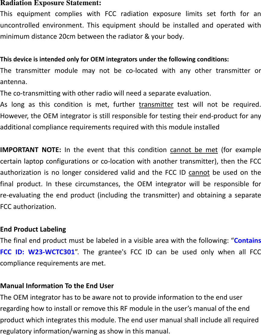 Radiation Exposure Statement: This  equipment  complies  with  FCC  radiation  exposure  limits  set  forth  for  an uncontrolled  environment.  This  equipment  should  be  installed  and  operated  with minimum distance 20cm between the radiator &amp; your body.  This device is intended only for OEM integrators under the following conditions: The  transmitter  module  may  not  be  co-located  with  any  other  transmitter  or antenna. The co-transmitting with other radio will need a separate evaluation. As  long  as  this  condition  is  met,  further  transmitter  test  will  not  be  required. However, the OEM integrator is still responsible for testing their end-product for any additional compliance requirements required with this module installed  IMPORTANT  NOTE:  In  the  event  that  this  condition  cannot  be  met  (for  example certain laptop configurations or co-location with another transmitter), then the FCC authorization  is  no  longer  considered  valid  and  the  FCC  ID  cannot  be  used  on  the final  product.  In  these  circumstances,  the  OEM  integrator  will  be  responsible  for re-evaluating  the  end  product  (including  the  transmitter)  and  obtaining  a  separate FCC authorization.  End Product Labeling The final end product must be labeled in a visible area with the following: &ldquo;Contains FCC  ID:  W23-WCTC301&rdquo;.  The  grantee's  FCC  ID  can  be  used  only  when  all  FCC compliance requirements are met.  Manual Information To the End User The OEM integrator has to be aware not to provide information to the end user regarding how to install or remove this RF module in the user&rsquo;s manual of the end product which integrates this module. The end user manual shall include all required regulatory information/warning as show in this manual.    