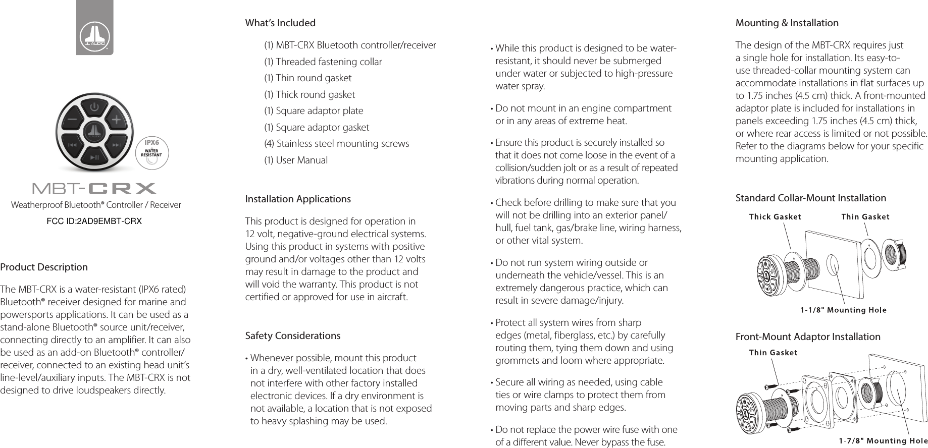 Weatherproof Bluetooth® Controller / ReceiverProduct DescriptionThe MBT-CRX is a water-resistant (IPX6 rated)Bluetooth® receiver designed for marine and powersports applications. It can be used as a stand-alone Bluetooth® source unit/receiver, connecting directly to an amplifier. It can also be used as an add-on Bluetooth® controller/receiver, connected to an existing head unit’s line-level/auxiliary inputs. The MBT-CRX is not designed to drive loudspeakers directly. What’s Included(1) MBT-CRX Bluetooth controller/receiver(1) Threaded fastening collar(1) Thin round gasket(1) Thick round gasket(1) Square adaptor plate(1) Square adaptor gasket(4) Stainless steel mounting screws(1) User ManualInstallation ApplicationsThis product is designed for operation in 12 volt, negative-ground electrical systems. Using this product in systems with positive ground and/or voltages other than 12 volts may result in damage to the product and will void the warranty. This product is not certified or approved for use in aircraft.Safety Considerations•  Whenever possible, mount this product in a dry, well-ventilated location that does not interfere with other factory installed electronic devices. If a dry environment is not available, a location that is not exposed to heavy splashing may be used.•  While this product is designed to be water-resistant, it should never be submerged under water or subjected to high-pressure water spray. •  Do not mount in an engine compartment or in any areas of extreme heat.•  Ensure this product is securely installed so that it does not come loose in the event of a collision/sudden jolt or as a result of repeated vibrations during normal operation.•  Check before drilling to make sure that you will not be drilling into an exterior panel/hull, fuel tank, gas/brake line, wiring harness, or other vital system.•  Do not run system wiring outside or underneath the vehicle/vessel. This is an extremely dangerous practice, which can result in severe damage/injury.•  Protect all system wires from sharp edges (metal, fiberglass, etc.) by carefully routing them, tying them down and using grommets and loom where appropriate.•  Secure all wiring as needed, using cable ties or wire clamps to protect them from moving parts and sharp edges.•  Do not replace the power wire fuse with one of a different value. Never bypass the fuse.Mounting &amp; InstallationThe design of the MBT-CRX requires just a single hole for installation. Its easy-to-use threaded-collar mounting system can accommodate installations in flat surfaces up to 1.75 inches (4.5 cm) thick. A front-mounted adaptor plate is included for installations in panels exceeding 1.75 inches (4.5 cm) thick, or where rear access is limited or not possible. Refer to the diagrams below for your specific mounting application. Standard Collar-Mount Installation           Front-Mount Adaptor InstallationIPX6WATERRESISTANTFCC ID:2AD9EMBT-CRX