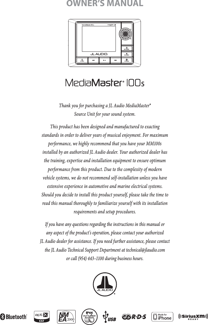 Thank you for purchasing a JL Audio MediaMaster®  Source Unit for your sound system. This product has been designed and manufactured to exacting  standards in order to deliver years of musical enjoyment. For maximum performance, we highly recommend that you have your MM100s installed by an authorized JL Audio dealer. Your authorized dealer has the training, expertise and installation equipment to ensure optimum performance from this product. Due to the complexity of modern vehicle systems, we do not recommend self-installation unless you have extensive experience in automotive and marine electrical systems. Should you decide to install this product yourself, please take the time to read this manual thoroughly to familiarize yourself with its installation requirements and setup procedures.If you have any questions regarding the instructions in this manual or  any aspect of the product’s operation, please contact your authorized  JL Audio dealer for assistance. If you need further assistance, please contact the JL Audio Technical Support Department at technical@jlaudio.com  or call (954) 443–1100 during business hours.OWNER’S MANUAL