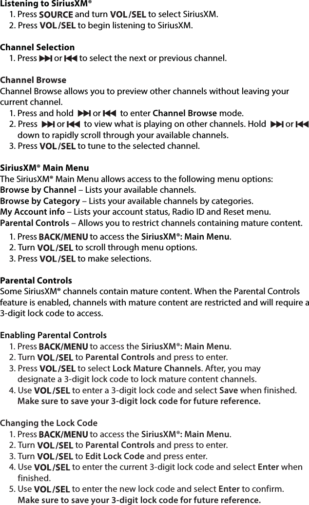 Listening to SiriusXM®1. Press   and turn   to select SiriusXM. 2. Press   to begin listening to SiriusXM.  Channel Selection1. Press   or   to select the next or previous channel. Channel BrowseChannel Browse allows you to preview other channels without leaving your  current channel.1. Press and hold    or    to enter Channel Browse mode. 2. Press    or    to view what is playing on other channels. Hold   or         down to rapidly scroll through your available channels.3. Press   to tune to the selected channel.SiriusXM® Main MenuThe SiriusXM® Main Menu allows access to the following menu options:Browse by Channel – Lists your available channels.Browse by Category – Lists your available channels by categories.My Account info – Lists your account status, Radio ID and Reset menu.Parental Controls – Allows you to restrict channels containing mature content. 1. Press   to access the SiriusXM®: Main Menu. 2. Turn   to scroll through menu options. 3. Press   to make selections.Parental ControlsSome SiriusXM® channels contain mature content. When the Parental Controls feature is enabled, channels with mature content are restricted and will require a 3-digit lock code to access.Enabling Parental Controls1. Press   to access the SiriusXM®: Main Menu.2. Turn   to Parental Controls and press to enter. 3. Press   to select Lock Mature Channels. After, you may      designate a 3-digit lock code to lock mature content channels.4. Use   to enter a 3-digit lock code and select Save when finished.      Make sure to save your 3-digit lock code for future reference.Changing the Lock Code1. Press   to access the SiriusXM®: Main Menu.2. Turn   to Parental Controls and press to enter. 3. Turn   to Edit Lock Code and press enter. 4.  Use   to enter the current 3-digit lock code and select Enter when finished.5.  Use   to enter the new lock code and select Enter to confirm.  Make sure to save your 3-digit lock code for future reference.