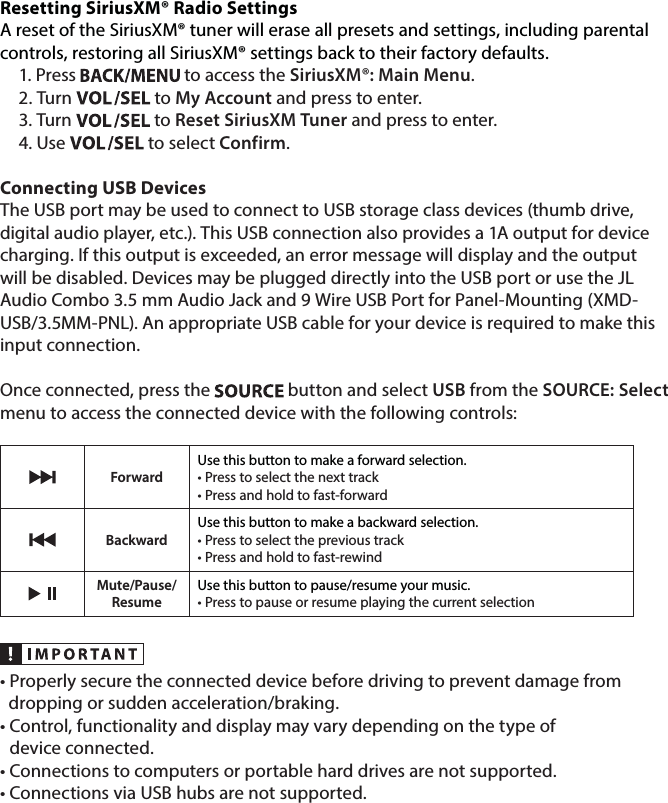Resetting SiriusXM® Radio SettingsA reset of the SiriusXM® tuner will erase all presets and settings, including parental controls, restoring all SiriusXM® settings back to their factory defaults. 1. Press   to access the SiriusXM®: Main Menu.2. Turn   to My Account and press to enter. 3. Turn   to Reset SiriusXM Tuner and press to enter. 4. Use   to select Confirm.Connecting USB DevicesThe USB port may be used to connect to USB storage class devices (thumb drive, digital audio player, etc.). This USB connection also provides a 1A output for device charging. If this output is exceeded, an error message will display and the output will be disabled. Devices may be plugged directly into the USB port or use the JL Audio Combo 3.5 mm Audio Jack and 9 Wire USB Port for Panel-Mounting (XMD-USB/3.5MM-PNL). An appropriate USB cable for your device is required to make this input connection. Once connected, press the   button and select USB from the SOURCE: Select menu to access the connected device with the following controls: ForwardUse this button to make a forward selection.• Press to select the next track• Press and hold to fast-forwardBackwardUse this button to make a backward selection.• Press to select the previous track• Press and hold to fast-rewindMute/Pause/ResumeUse this button to pause/resume your music.• Press to pause or resume playing the current selection• Properly secure the connected device before driving to prevent damage from    dropping or sudden acceleration/braking.•  Control, functionality and display may vary depending on the type of  device connected.• Connections to computers or portable hard drives are not supported.• Connections via USB hubs are not supported. 