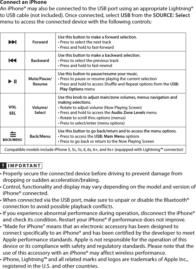 Connect an iPhoneAn iPhone® may also be connected to the USB port using an appropriate Lightning® to USB cable (not included). Once connected, select USB from the SOURCE: Select menu to access the connected device with the following controls: ForwardUse this button to make a forward selection.• Press to select the next track• Press and hold to fast-forwardBackwardUse this button to make a backward selection.• Press to select the previous track• Press and hold to fast-rewindMute/Pause/ResumeUse this button to pause/resume your music.• Press to pause or resume playing the current selection • Press and hold to access Shuffle and Repeat options from the USB:    Play Options menu Volume/SelectUse this knob to adjust main/zone volumes, menus navigation and  making selections.• Rotate to adjust volume (Now Playing Screen)• Press and hold to access the Audio Zone Levels menu• Rotate to scroll thru options (menus)• Press to select/enter (menu options)Back/MenuUse this button to go back/return and to access the menu options.• Press to access the USB: Main Menu options • Press to go back or return to the Now Playing ScreenCompatible models include iPhone 5, 5c, 5s, 6, 6s, 6+, and 6s+ (equipped with Lightning™ connector)•  Properly secure the connected device before driving to prevent damage from dropping or sudden acceleration/braking.•  Control, functionality and display may vary depending on the model and version of iPhone® connected.•  When connected via the USB port, make sure to unpair or disable the Bluetooth® connection to avoid possible playback conflicts.•  If you experience abnormal performance during operation, disconnect the iPhone® and check its condition. Restart your iPhone® if performance does not improve.•  “Made for iPhone” means that an electronic accessory has been designed to connect specifically to an iPhone® and has been certified by the developer to meet Apple performance standards. Apple is not responsible for the operation of this device or its compliance with safety and regulatory standards. Please note that the use of this accessory with an iPhone® may affect wireless performance. • iPhone, Lightning™ and all related marks and logos are trademarks of Apple Inc.,    registered in the U.S. and other countries.