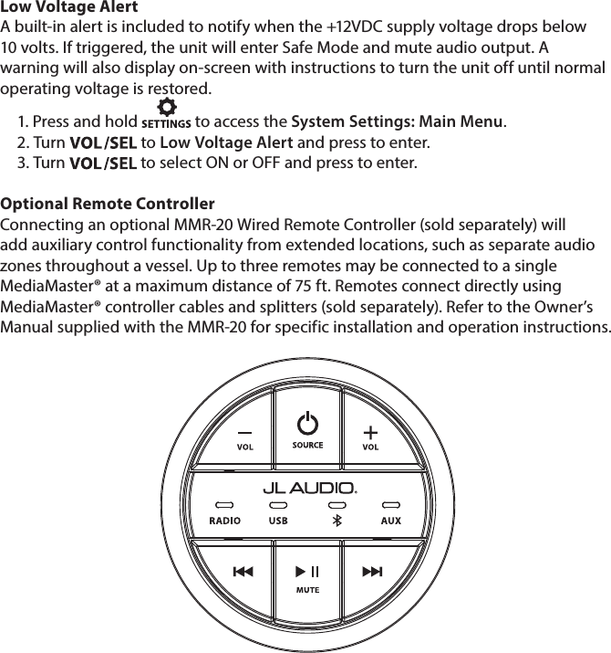 Low Voltage AlertA built-in alert is included to notify when the +12VDC supply voltage drops below 10 volts. If triggered, the unit will enter Safe Mode and mute audio output. A warning will also display on-screen with instructions to turn the unit off until normal operating voltage is restored. 1. Press and hold   to access the System Settings: Main Menu.2. Turn   to Low Voltage Alert and press to enter. 3. Turn   to select ON or OFF and press to enter.  Optional Remote ControllerConnecting an optional MMR-20 Wired Remote Controller (sold separately) will add auxiliary control functionality from extended locations, such as separate audio zones throughout a vessel. Up to three remotes may be connected to a single MediaMaster® at a maximum distance of 75 ft. Remotes connect directly using MediaMaster® controller cables and splitters (sold separately). Refer to the Owner’s Manual supplied with the MMR-20 for specific installation and operation instructions.