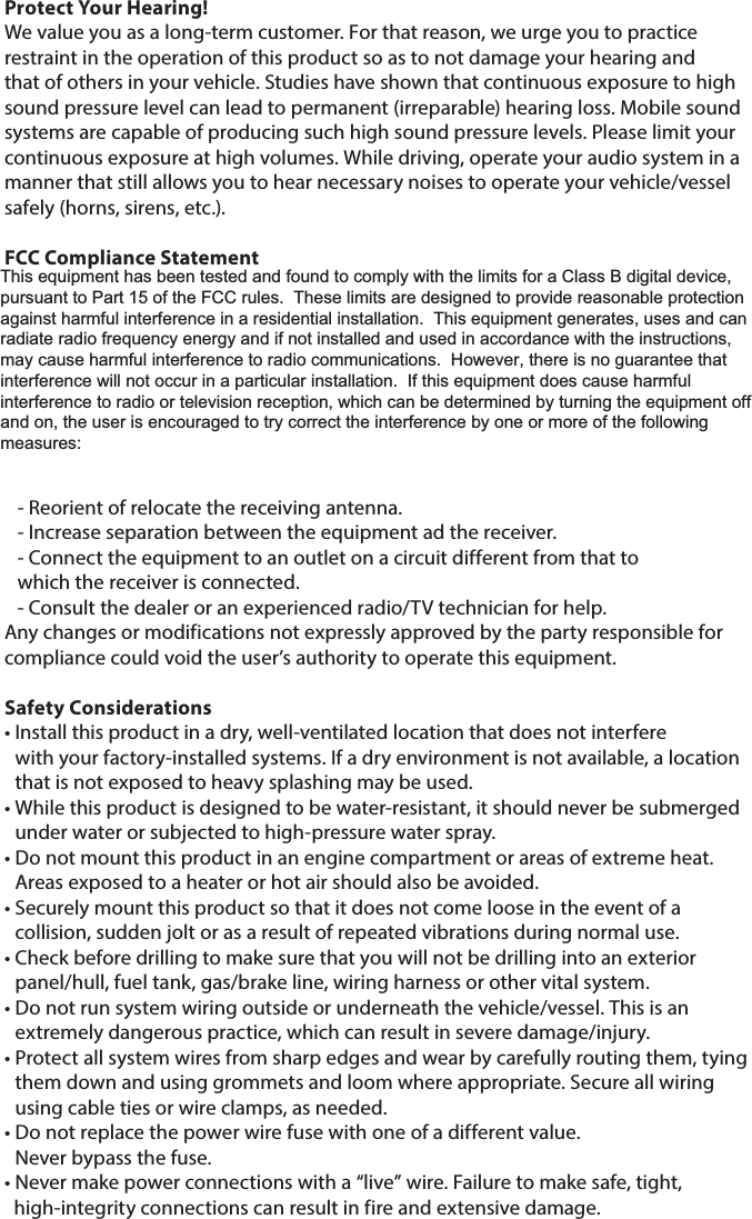 Protect Your Hearing!We value you as a long-term customer. For that reason, we urge you to practice restraint in the operation of this product so as to not damage your hearing and that of others in your vehicle. Studies have shown that continuous exposure to high sound pressure level can lead to permanent (irreparable) hearing loss. Mobile sound systems are capable of producing such high sound pressure levels. Please limit your continuous exposure at high volumes. While driving, operate your audio system in a manner that still allows you to hear necessary noises to operate your vehicle/vessel safely (horns, sirens, etc.).FCC Compliance StatementThis equipment has been tested and found to comply with the limits of Part 15 of the FCC Rules. These limits are designed to provide reasonable protection against harmful interference in a residential installation. This equipment generates, uses and can radiate radio frequency energy and, if not installed in accordance with the instructions, may cause harmful interference to radio communications. However, there is no guarantee that interference will not occur in a particular installation. If this equipment does cause harmful interference to radio or television reception, the user is encouraged to try to correct the interference by one or more of the following measures:- Reorient of relocate the receiving antenna.- Increase separation between the equipment ad the receiver.- Connect the equipment to an outlet on a circuit different from that to       which the receiver is connected.- Consult the dealer or an experienced radio/TV technician for help.Any changes or modifications not expressly approved by the party responsible for compliance could void the user’s authority to operate this equipment.Safety Considerations•  Install this product in a dry, well-ventilated location that does not interfere  with your factory-installed systems. If a dry environment is not available, a location that is not exposed to heavy splashing may be used.•  While this product is designed to be water-resistant, it should never be submerged under water or subjected to high-pressure water spray.•  Do not mount this product in an engine compartment or areas of extreme heat. Areas exposed to a heater or hot air should also be avoided.•  Securely mount this product so that it does not come loose in the event of a collision, sudden jolt or as a result of repeated vibrations during normal use.•  Check before drilling to make sure that you will not be drilling into an exterior panel/hull, fuel tank, gas/brake line, wiring harness or other vital system.•  Do not run system wiring outside or underneath the vehicle/vessel. This is an extremely dangerous practice, which can result in severe damage/injury.•  Protect all system wires from sharp edges and wear by carefully routing them, tying them down and using grommets and loom where appropriate. Secure all wiring using cable ties or wire clamps, as needed.•  Do not replace the power wire fuse with one of a different value.  Never bypass the fuse. • Never make power connections with a “live” wire. Failure to make safe, tight,    high-integrity connections can result in fire and extensive damage.This equipment has been tested and found to comply with the limits for a Class B digital device, pursuant to Part 15 of the FCC rules.  These limits are designed to provide reasonable protection against harmful interference in a residential installation.  This equipment generates, uses and can radiate radio frequency energy and if not installed and used in accordance with the instructions, may cause harmful interference to radio communications.  However, there is no guarantee that interference will not occur in a particular installation.  If this equipment does cause harmful interference to radio or television reception, which can be determined by turning the equipment off and on, the user is encouraged to try correct the interference by one or more of the following measures: