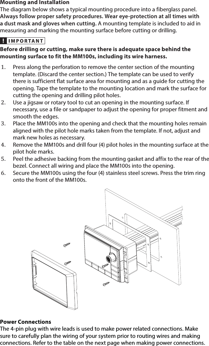 Mounting and InstallationThe diagram below shows a typical mounting procedure into a fiberglass panel. Always follow proper safety procedures. Wear eye-protection at all times with a dust mask and gloves when cutting. A mounting template is included to aid in measuring and marking the mounting surface before cutting or drilling. Before drilling or cutting, make sure there is adequate space behind the mounting surface to fit the MM100s, including its wire harness.1.  Press along the perforation to remove the center section of the mounting template. (Discard the center section.) The template can be used to verify there is sufficient flat surface area for mounting and as a guide for cutting the opening. Tape the template to the mounting location and mark the surface for cutting the opening and drilling pilot holes. 2.  Use a jigsaw or rotary tool to cut an opening in the mounting surface. If necessary, use a file or sandpaper to adjust the opening for proper fitment and smooth the edges.3.  Place the MM100s into the opening and check that the mounting holes remain aligned with the pilot hole marks taken from the template. If not, adjust and mark new holes as necessary.4.  Remove the MM100s and drill four (4) pilot holes in the mounting surface at the pilot hole marks.5.  Peel the adhesive backing from the mounting gasket and affix to the rear of the bezel. Connect all wiring and place the MM100s into the opening.6.  Secure the MM100s using the four (4) stainless steel screws. Press the trim ring onto the front of the MM100s.Power Connections The 4-pin plug with wire leads is used to make power related connections. Make sure to carefully plan the wiring of your system prior to routing wires and making connections. Refer to the table on the next page when making power connections.