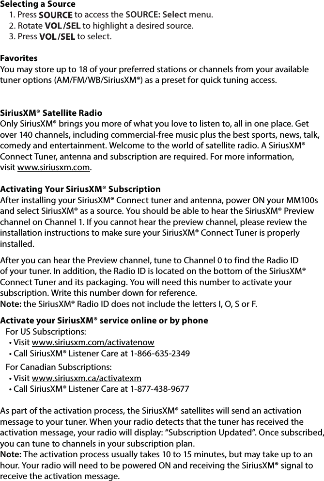 Selecting a Source1. Press   to access the SOURCE: Select menu.2. Rotate   to highlight a desired source. 3. Press   to select. FavoritesYou may store up to 18 of your preferred stations or channels from your available tuner options (AM/FM/WB/SiriusXM®) as a preset for quick tuning access. SiriusXM® Satellite Radio Only SiriusXM® brings you more of what you love to listen to, all in one place. Get over 140 channels, including commercial-free music plus the best sports, news, talk, comedy and entertainment. Welcome to the world of satellite radio. A SiriusXM® Connect Tuner, antenna and subscription are required. For more information,  visit www.siriusxm.com.Activating Your SiriusXM® SubscriptionAfter installing your SiriusXM® Connect tuner and antenna, power ON your MM100s and select SiriusXM® as a source. You should be able to hear the SiriusXM® Preview channel on Channel 1. If you cannot hear the preview channel, please review the installation instructions to make sure your SiriusXM® Connect Tuner is properly installed.After you can hear the Preview channel, tune to Channel 0 to find the Radio ID of your tuner. In addition, the Radio ID is located on the bottom of the SiriusXM® Connect Tuner and its packaging. You will need this number to activate your subscription. Write this number down for reference.  Note: the SiriusXM® Radio ID does not include the letters I, O, S or F.Activate your SiriusXM® service online or by phoneFor US Subscriptions:• Visit www.siriusxm.com/activatenow• Call SiriusXM® Listener Care at 1-866-635-2349For Canadian Subscriptions:• Visit www.siriusxm.ca/activatexm• Call SiriusXM® Listener Care at 1-877-438-9677As part of the activation process, the SiriusXM® satellites will send an activation message to your tuner. When your radio detects that the tuner has received the activation message, your radio will display: “Subscription Updated”. Once subscribed, you can tune to channels in your subscription plan.  Note: The activation process usually takes 10 to 15 minutes, but may take up to an hour. Your radio will need to be powered ON and receiving the SiriusXM® signal to receive the activation message.