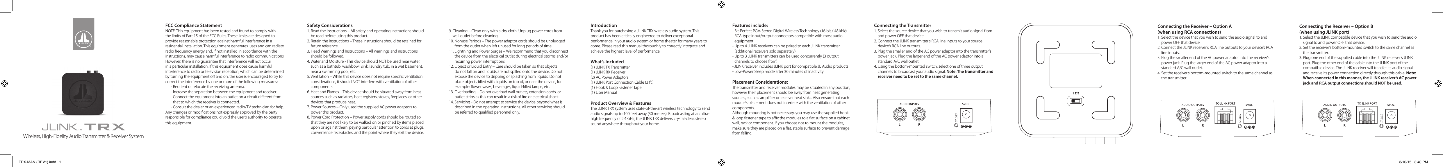 FCC Compliance StatementNOTE: This equipment has been tested and found to comply with the limits of Part 15 of the FCC Rules. These limits are designed to provide reasonable protection against harmful interference in a residential installation. This equipment generates, uses and can radiate radio frequency energy and, if not installed in accordance with the instructions, may cause harmful interference to radio communications. However, there is no guarantee that interference will not occur in a particular installation. If this equipment does cause harmful interference to radio or television reception, which can be determined by turning the equipment o and on, the user is encouraged to try to correct the interference by one or more of the following measures:- Reorient or relocate the receiving antenna.- Increase the separation between the equipment and receiver.-  Connect the equipment into an outlet on a circuit dierent from that to which the receiver is connected.- Consult the dealer or an experienced radio/TV technician for help.Any changes or modications not expressly approved by the party responsible for compliance could void the user’s authority to operate this equipment.Safety Considerations1.  Read the Instructions – All safety and operating instructions should be read before using this product.2.  Retain the Instructions – These instructions should be retained for future reference.3.  Heed Warnings and Instructions – All warnings and instructions should be followed.4.  Water and Moisture - This device should NOT be used near water, such as a bathtub, washbowl, sink, laundry tub, in a wet basement, near a swimming pool, etc.5.  Ventilation – While this device does not require specic ventilation considerations, it should NOT interfere with ventilation of other components.6.  Heat and Flames – This device should be situated away from heat sources such as radiators, heat registers, stoves, replaces, or other devices that produce heat.7.  Power Sources – Only used the supplied AC power adaptors to power this product. 8.  Power Cord Protection – Power supply cords should be routed so that they are not likely to be walked on or pinched by items placed upon or against them, paying particular attention to cords at plugs, convenience receptacles, and the point where they exit the device.9.  Cleaning – Clean only with a dry cloth. Unplug power cords from wall outlet before cleaning.10.  Nonuse Periods – The power adaptor cords should be unplugged from the outlet when left unused for long periods of time.11.  Lightning and Power Surges – We recommend that you disconnect the device from the electrical outlet during electrical storms and/or recurring power interruptions.12.  Object or Liquid Entry – Care should be taken so that objects do not fall on and liquids are not spilled onto the device. Do not expose the device to dripping or splashing from liquids. Do not place objects lled with liquids on top of, or near the device, for example: ower vases, beverages, liquid-lled lamps, etc.13.  Overloading – Do not overload wall outlets, extension cords, or outlet strips as this can result in a risk of re or electrical shock.14.  Servicing - Do not attempt to service the device beyond what is described in the operating instructions. All other servicing should be referred to qualied personnel only.IntroductionThank you for purchasing a JLINK TRX wireless audio system. This product has been critically engineered to deliver exceptional performance in your audio system or home theater for many years to come. Please read this manual thoroughly to correctly integrate and achieve the highest level of performance.What’s Included(1) JLINK TX Transmitter(1) JLINK RX Receiver(2) AC Power Adaptors(1) JLINK Port Connection Cable (3 ft.)(1) Hook &amp; Loop Fastener Tape(1) User ManualProduct Overview &amp; FeaturesThe JLINK TRX system uses state-of-the-art wireless technology to send audio signals up to 100 feet away (30 meters). Broadcasting at an ultra-high frequency of 2.4 GHz, the JLINK TRX delivers crystal-clear, stereo sound anywhere throughout your home. Features include:- Bit-Perfect PCM Stereo Digital Wireless Technology (16 bit / 48 kHz)-  RCA-type input/output connectors compatible with most audio equipment-  Up to 4 JLINK receivers can be paired to each JLINK transmitter (additional receivers sold separately)-  Up to 3 JLINK transmitters can be used concurrently (3 output channels to choose from)-  JLINK receiver includes JLINK port for compatible JL Audio products-  Low-Power Sleep mode after 30 minutes of inactivityPlacement Considerations:The transmitter and receiver modules may be situated in any position, however their placement should be away from heat generating sources, such as amplier or receiver heat sinks. Also ensure that each module’s placement does not interfere with the ventilation of other components. Although mounting is not necessary, you may use the supplied hook &amp; loop fastener tape to ax the modules to a at surface on a cabinet wall, rack or component. If you choose not to mount the modules, make sure they are placed on a at, stable surface to prevent damage from falling.Connecting the Transmitter1.  Select the source device that you wish to transmit audio signal from and power OFF that device.2.  Connect the JLINK transmitter’s RCA line inputs to your source device’s RCA line outputs.3.  Plug the smaller end of the AC power adaptor into the transmitter’s power jack. Plug the larger end of the AC power adaptor into a standard A/C wall outlet.4.  Using the bottom-mounted switch, select one of three output channels to broadcast your audio signal. Note: The transmitter and receiver need to be set to the same channel.Connecting the Receiver – Option A  (when using RCA connections) 1.  Select the device that you wish to send the audio signal to and power OFF that device.2.  Connect the JLINK receiver’s RCA line outputs to your device’s RCA line inputs.3.  Plug the smaller end of the AC power adaptor into the receiver’s power jack. Plug the larger end of the AC power adaptor into a standard A/C wall outlet.4.  Set the receiver’s bottom-mounted switch to the same channel as the transmitter.Connecting the Receiver – Option B  (when using JLINK port)1.  Select the JLINK compatible device that you wish to send the audio signal to and power OFF that device.2.  Set the receiver’s bottom-mounted switch to the same channel as the transmitter.3.  Plug one end of the supplied cable into the JLINK receiver’s JLINK port. Plug the other end of the cable into the JLINK port of the compatible device. The JLINK receiver will transfer its audio signal and receive its power connection directly through this cable. Note: When connected in this manner, the JLINK receiver’s AC power jack and RCA output connections should NOT be used.Wireless, High-Fidelity Audio Transmitter &amp; Receiver SystemTRX-MAN (REV1).indd   1 3/10/15   3:40 PM