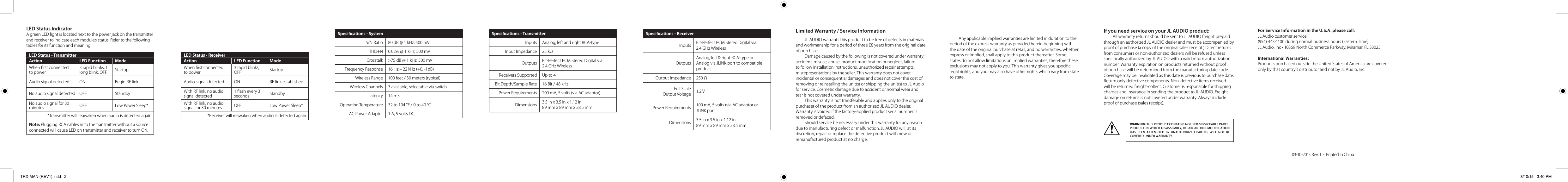 LED Status IndicatorA green LED light is located next to the power jack on the transmitter and receiver to indicate each module’s status. Refer to the following tables for its function and meaning.LED Status - TransmitterAction LED Function ModeWhen rst connected  to power3 rapid blinks, 1 long blink, OFF StartupAudio signal detected ON Begin RF linkNo audio signal detected OFF StandbyNo audio signal for 30 minutes OFF Low Power Sleep**Transmitter will reawaken when audio is detected again.Note: Plugging RCA cables in to the transmitter without a source connected will cause LED on transmitter and receiver to turn ON.LED Status - ReceiverAction LED Function ModeWhen rst connected to power3 rapid blinks, OFF StartupAudio signal detected ON RF link establishedWith RF link, no audio signal detected1 ash every 3 seconds StandbyWith RF link, no audio signal for 30 minutes OFF Low Power Sleep**Receiver will reawaken when audio is detected again.Specications - SystemS/N Ratio 80 dB @ 1 kHz, 500 mVTHD+N 0.02% @ 1 kHz, 500 mVCrosstalk &gt;75 dB @ 1 kHz, 500 mVFrequency Response 16 Hz – 22 kHz (+0, -1dB)Wireless Range 100 feet / 30 meters (typical)Wireless Channels 3 available, selectable via switchLatency 14 mSOperating Temperature 32 to 104 °F / 0 to 40 °CAC Power Adaptor 1 A, 5 volts DC Specications - TransmitterInputs Analog, left and right RCA-typeInput Impedance 25 kΩOutputs Bit-Perfect PCM Stereo Digital via  2.4 GHz WirelessReceivers Supported Up to 4Bit Depth/Sample Rate 16 Bit / 48 kHzPower Requirements 200 mA, 5 volts (via AC adaptor)Dimensions  3.5 in x 3.5 in x 1.12 in  89 mm x 89 mm x 28.5 mmSpecications - ReceiverInputs Bit-Perfect PCM Stereo Digital via  2.4 GHz WirelessOutputsAnalog, left &amp; right RCA-type or  Analog via JLINK port to compatible product Output Impedance 250 ΩFull Scale  Output Voltage 1.2 VPower Requirements 100 mA, 5 volts (via AC adaptor or JLINK portDimensions 3.5 in x 3.5 in x 1.12 in  89 mm x 89 mm x 28.5 mmLimited Warranty / Service InformationJL AUDIO warrants this product to be free of defects in materials and workmanship for a period of three (3) years from the original date of purchase. Damage caused by the following is not covered under warranty: accident, misuse, abuse, product modication or neglect, failure to follow installation instructions, unauthorized repair attempts, misrepresentations by the seller. This warranty does not cover incidental or consequential damages and does not cover the cost of removing or reinstalling the unit(s) or shipping the unit(s) to JL Audio for service. Cosmetic damage due to accident or normal wear and tear is not covered under warranty.This warranty is not transferable and applies only to the original purchaser of the product from an authorized JL AUDIO dealer. Warranty is voided if the factory-applied product serial number is removed or defaced.Should service be necessary under this warranty for any reason due to manufacturing defect or malfunction, JL AUDIO will, at its discretion, repair or replace the defective product with new or remanufactured product at no charge.Any applicable implied warranties are limited in duration to the period of the express warranty as provided herein beginning with the date of the original purchase at retail, and no warranties, whether express or implied, shall apply to this product thereafter. Some states do not allow limitations on implied warranties, therefore these exclusions may not apply to you. This warranty gives you specic legal rights, and you may also have other rights which vary from state to state.If you need service on your JL AUDIO product:All warranty returns should be sent to JL AUDIO freight prepaid through an authorized JL AUDIO dealer and must be accompanied by proof of purchase (a copy of the original sales receipt.) Direct returns from consumers or non-authorized dealers will be refused unless specically authorized by JL AUDIO with a valid return authorization number. Warranty expiration on products returned without proof of purchase will be determined from the manufacturing date code. Coverage may be invalidated as this date is previous to purchase date. Return only defective components. Non-defective items received will be returned freight-collect. Customer is responsible for shipping charges and insurance in sending the product to JL AUDIO. Freight damage on returns is not covered under warranty. Always include proof of purchase (sales receipt).For Service Information in the U.S.A. please call:JL Audio customer service:  (954) 443-1100 during normal business hours (Eastern Time)JL Audio, Inc • 10369 North Commerce Parkway, Miramar, FL 33025International Warranties:  Products purchased outside the United States of America are covered only by that country’s distributor and not by JL Audio, Inc.WARNING: THIS PRODUCT CONTAINS NO USER-SERVICEABLE PARTS.PRODUCT IN WHICH DISASSEMBLY, REPAIR AND/OR MODIFICATION HAS BEEN ATTEMPTED BY UNAUTHORIZED PARTIES WILL NOT BE COVERED UNDER WARRANTY.03-10-2015 Rev. 1  •  Printed in ChinaTRX-MAN (REV1).indd   2 3/10/15   3:40 PM